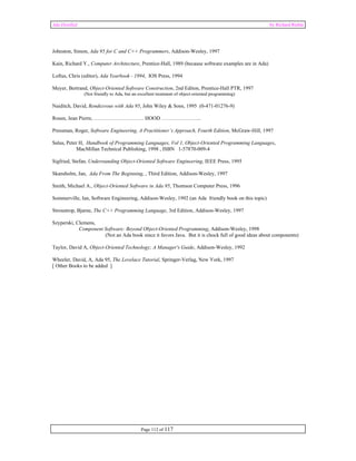 Ada Distilled by Richard Riehle 
Johnston, Simon, Ada 95 for C and C++ Programmers, Addison-Wesley, 1997 
Kain, Richard Y., Computer Architecture, Prentice-Hall, 1989 (because software examples are in Ada) 
Loftus, Chris (editor), Ada Yearbook - 1994, IOS Press, 1994 
Meyer, Bertrand, Object-Oriented Software Construction, 2nd Editon, Prentice-Hall PTR, 1997 
(Not friendly to Ada, but an excellent treatment of object-oriented programming) 
Naiditch, David, Rendezvous with Ada 95, John Wiley & Sons, 1995 (0-471-01276-9) 
Rosen, Jean Pierre, ……………………….. HOOD ………………….. 
Pressman, Roger, Software Engineering, A Practitioner’s Approach, Fourth Edition, McGraw-Hill, 1997 
Salus, Peter H, Handbook of Programming Languages, Vol 1, Object-Oriented Programming Languages, 
MacMillan Technical Publishing, 1998 , ISBN 1-57870-009-4 
Sigfried, Stefan, Understanding Object-Oriented Software Engineering, IEEE Press, 1995 
Skansholm, Jan, Ada From The Beginning, , Third Edition, Addison-Wesley, 1997 
Smith, Michael A., Object-Oriented Software in Ada 95, Thomson Computer Press, 1996 
Sommerville, Ian, Software Engineering, Addison-Wesley, 1992 (an Ada friendly book on this topic) 
Stroustrop, Bjarne, The C++ Programming Language, 3rd Edition, Addison-Wesley, 1997 
Szyperski, Clemens, 
Component Software: Beyond Object-Oriented Programming, Addison-Wesley, 1998 
(Not an Ada book since it favors Java. But it is chock full of good ideas about components) 
Taylor, David A, Object-Oriented Technology; A Manager's Guide, Addison-Wesley, 1992 
Wheeler, David, A, Ada 95, The Lovelace Tutorial, Springer-Verlag, New York, 1997 
[ Other Books to be added ] 
Page 112 of 117 
 