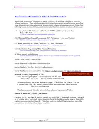 Ada Distilled by Richard Riehle 
Recommended Periodicals & Other Current Information 
Most popular programming periodicals are staffed by editors who have little knowledge or interest in 
software engineering. Those who do care about software engineering seem woefully ignorant about Ada. 
Some of this ignorance reflects the general ignorance in the software community about Ada. Some of the 
following sources are listed for their general interest rather than their attention to serious software issues. 
Ada Letters, A Bimonthly Publication of SIGAda, the ACM Special Interest Group on Ada 
(ISSN 1094-3641) 
A good and reliable source of accurate information regarding Ada 
JOOP, Journal of Object-Oriented Programming, SIGS Publications, (Now out of business) 
Publishes articles and columns with positive perspective on Ada 
C++ Report, (especially the Column, Obfuscated C++), SIGS Publications 
If you want to be frightened about just how dangerous C++ really is, go to this source! 
Embedded Systems Programming, Miller-Freeman Publications 
Good Ada articles from time to time. Other good articles of interest to Ada practitioners 
Page 113 of 117 
Dr. Dobbs Journal, Miller-Freeman 
Generally misinformed about Ada. Editors, however, are open-minded about learning more accurate information 
Internet Usenet Forum: comp.lang.ada 
Internet Ada Advocacy ListServe: team-ada@acm.org 
Internet AdaWorks Web Site: http://www.adaworks.com 
Internet Ada Resources Association Web Site: http://www.adapower.com and http://www.adaic.org/ 
Microsoft Windows Programming in Ada. 
There are several good options. The easiest to learn is JEWL from 
Caution: Do not depend on any information from 
www.adahome.com. It is unreliable and out-of-date. 
John English. The FTP is: ftp://ftp.brighton.ac.uk/pub/je/jewl/. 
A commercial library, for serious Windows developers is CLAW from RR Software. This has 
a price tag but is worth every penny if you need industrial strength Ada Windows programs. 
http://www.rrsoftware.com 
The adapower.com site lists other options for those who want to program in Windows 
Portable Windows and Graphics Programming 
Check out the Gtk+ and OpenGL bindings available free on the Web. The GtkAda binding is a powerful 
set of tools that allows you to build graphical user interfaces (GUI) and leverage the power of the portable 
graphics development toolset, OpenGL. With these tools, you can build Ada applications that will be 
second to none in usability, efficiency, and portability. 
 