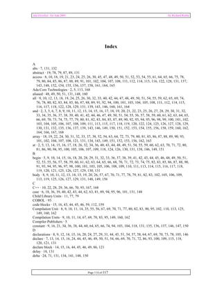 Ada Distilled for Ada 2005 by Richard Riehle 
Index 
A 
abs · 7, 131, 132 
abstract · 19, 78, 79, 87, 89, 131 
access · 8, 10, 18, 19, 21, 23, 24, 25, 26, 30, 45, 47, 48, 49, 50, 51, 52, 53, 54, 55, 61, 64, 65, 66, 75, 78, 
79, 80, 84, 85, 86, 87, 88, 89, 91, 101, 102, 104, 107, 108, 111, 112, 114, 115, 116, 122, 128, 131, 137, 
143, 148, 152, 154, 155, 156, 157, 158, 161, 164, 165 
Ada Core Technologies · 2, 5, 113, 168 
aliased · 48, 49, 50, 51, 131, 148, 160 
all · 9, 10, 12, 13, 18, 19, 24, 25, 26, 30, 32, 33, 40, 42, 44, 47, 48, 49, 50, 51, 54, 55, 59, 62, 65, 69, 74, 
76, 78, 80, 82, 83, 84, 85, 86, 87, 88, 89, 91, 92, 94, 100, 101, 103, 104, 105, 108, 111, 112, 114, 115, 
116, 117, 118, 122, 128, 129, 131, 139, 143, 146, 160, 161, 164 
and · 2, 3, 5, 6, 7, 8, 9, 10, 11, 12, 13, 14, 15, 16, 17, 18, 19, 20, 21, 22, 23, 25, 26, 27, 28, 29, 30, 31, 32, 
33, 34, 35, 36, 37, 38, 39, 40, 41, 42, 44, 46, 47, 49, 50, 51, 54, 55, 56, 57, 58, 59, 60, 61, 62, 63, 64, 65, 
66, 69, 70, 73, 74, 75, 77, 79, 80, 81, 82, 83, 84, 85, 87, 89, 90, 92, 93, 94, 95, 96, 98, 99, 100, 101, 102, 
103, 104, 105, 106, 107, 108, 109, 111, 113, 115, 117, 118, 119, 120, 122, 124, 125, 126, 127, 128, 129, 
130, 131, 132, 135, 136, 137, 139, 143, 146, 149, 150, 151, 152, 153, 154, 155, 156, 158, 159, 160, 162, 
164, 166, 167, 168 
array · 18, 19, 22, 24, 30, 31, 32, 33, 37, 38, 52, 54, 63, 64, 72, 73, 79, 80, 81, 85, 86, 87, 88, 89, 90, 93, 
101, 102, 104, 107, 108, 121, 131, 134, 143, 149, 151, 152, 153, 156, 162, 163 
at · 2, 5, 13, 14, 15, 16, 17, 18, 26, 32, 34, 36, 40, 43, 44, 48, 49, 51, 54, 55, 59, 60, 62, 63, 70, 71, 72, 80, 
81, 86, 90, 94, 95, 100, 105, 106, 107, 109, 118, 124, 126, 130, 131, 138, 146, 149, 151 
B 
begin · 5, 9, 10, 14, 15, 16, 18, 20, 28, 29, 31, 32, 33, 36, 37, 38, 39, 41, 42, 43, 44, 45, 46, 48, 49, 50, 51, 
52, 53, 55, 56, 57, 58, 59, 60, 61, 62, 63, 64, 65, 66, 68, 70, 71, 72, 73, 74, 75, 82, 83, 85, 86, 87, 88, 90, 
91, 93, 94, 95, 96, 97, 98, 100, 101, 103, 105, 106, 108, 109, 110, 111, 113, 114, 115, 116, 117, 118, 
119, 120, 121, 125, 126, 127, 129, 130, 131 
body · 8, 9, 10, 11, 12, 13, 14, 15, 19, 20, 26, 57, 67, 70, 71, 77, 78, 79, 81, 82, 83, 102, 105, 106, 109, 
113, 119, 125, 126, 127, 129, 131, 148, 149, 156 
C 
C++ · 10, 22, 28, 29, 36, 66, 70, 93, 167, 168 
case · 6, 18, 36, 39, 40, 42, 43, 44, 62, 63, 81, 89, 94, 95, 96, 101, 131, 148 
Child Library Units · 11, 77, 79 
COBOL · 93 
code blocks · 15, 16, 43, 44, 45, 46, 59, 112, 159 
Compilation Unit · 8, 9, 10, 11, 14, 35, 55, 56, 67, 69, 70, 71, 77, 80, 82, 83, 90, 95, 102, 110, 113, 125, 
149, 160, 162 
Compilation Units · 9, 10, 11, 14, 67, 69, 70, 83, 95, 149, 160, 162 
Compiler Publishers · 5 
constant · 9, 16, 21, 34, 36, 38, 44, 60, 64, 65, 66, 74, 94, 103, 104, 118, 131, 135, 136, 137, 146, 147, 150 
D 
declarations · 8, 9, 12, 14, 15, 16, 20, 24, 27, 29, 31, 44, 45, 51, 54, 57, 58, 64, 67, 69, 70, 73, 78, 105, 146 
declare · 7, 13, 14, 15, 16, 24, 44, 45, 46, 49, 50, 51, 54, 66, 69, 70, 71, 72, 86, 93, 100, 109, 115, 118, 
120, 121, 131 
declare block · 14, 15, 16, 44, 45, 46, 49, 86, 121 
delay · 18, 131 
delta · 24, 71, 131, 134, 141, 148, 150 
Page 114 of 117 
 