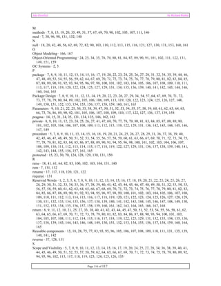 Ada Distilled by Richard Riehle 
M methods · 7, 8, 15, 19, 20, 35, 49, 51, 57, 67, 69, 70, 90, 102, 105, 107, 111, 146 
mod · 7, 30, 96, 98, 131, 132, 140 
N 
null · 18, 20, 42, 48, 56, 62, 69, 72, 82, 90, 103, 110, 112, 113, 115, 116, 121, 127, 130, 131, 153, 160, 161 
O 
Object Modeling · 166, 167 
Object-Oriented Programming · 24, 25, 34, 35, 78, 79, 80, 81, 84, 87, 89, 90, 91, 101, 102, 111, 122, 131, 
149, 151, 159 
OC Systems · 2, 5 
P 
package · 7, 8, 9, 10, 11, 12, 13, 14, 15, 16, 17, 19, 20, 22, 23, 24, 25, 26, 27, 28, 31, 32, 34, 35, 39, 44, 46, 
47, 48, 49, 53, 54, 55, 56, 59, 62, 64, 67, 69, 70, 71, 72, 73, 74, 75, 76, 77, 78, 79, 80, 81, 82, 83, 84, 85, 
87, 88, 89, 90, 91, 92, 93, 94, 95, 96, 97, 98, 100, 101, 102, 103, 104, 105, 106, 107, 108, 109, 110, 111, 
113, 117, 118, 119, 120, 122, 124, 125, 127, 129, 131, 134, 135, 136, 139, 140, 141, 142, 143, 144, 146, 
160, 164, 165 
Package Design · 7, 8, 9, 10, 11, 12, 13, 14, 19, 20, 22, 23, 26, 27, 29, 34, 54, 57, 64, 67, 69, 70, 71, 72, 
73, 77, 78, 79, 80, 84, 89, 102, 105, 106, 108, 109, 113, 119, 120, 122, 123, 124, 125, 126, 127, 148, 
149, 150, 151, 152, 153, 154, 155, 156, 157, 158, 159, 160, 161, 165 
Parameters · 9, 10, 21, 22, 25, 30, 33, 38, 39, 47, 50, 51, 52, 53, 54, 55, 57, 58, 59, 60, 61, 62, 63, 64, 65, 
66, 73, 76, 86, 89, 90, 92, 101, 105, 106, 107, 108, 109, 110, 117, 122, 127, 136, 137, 139, 158 
pragma · 14, 15, 31, 34, 35, 131, 134, 135, 146, 162, 163 
private · 8, 9, 10, 11, 12, 23, 24, 25, 26, 27, 41, 47, 69, 70, 77, 78, 79, 80, 81, 83, 84, 85, 87, 88, 89, 90, 
101, 102, 103, 104, 106, 107, 108, 109, 111, 112, 115, 119, 122, 129, 131, 136, 142, 143, 144, 145, 146, 
147, 149 
procedure · 5, 7, 8, 9, 10, 11, 13, 14, 15, 16, 18, 19, 20, 21, 24, 25, 26, 27, 28, 29, 31, 36, 37, 38, 39, 40, 
42, 45, 46, 47, 48, 49, 50, 51, 52, 53, 54, 55, 56, 57, 58, 59, 60, 61, 63, 66, 67, 69, 70, 71, 72, 73, 74, 75, 
77, 78, 79, 81, 82, 83, 84, 85, 86, 87, 88, 89, 90, 91, 94, 95, 96, 98, 100, 101, 102, 103, 104, 106, 107, 
108, 109, 110, 111, 112, 113, 114, 115, 117, 118, 119, 122, 127, 129, 131, 136, 137, 138, 139, 140, 141, 
142, 143, 144, 155, 156, 157, 161, 165 
protected · 15, 23, 30, 70, 124, 128, 129, 130, 131, 150 
R 
raise · 18, 41, 61, 64, 82, 83, 100, 102, 103, 104, 131, 140 
rem · 7, 131, 132 
rename · 17, 117, 118, 120, 121, 122 
requeue · 131 
Reserved Words · 1, 2, 3, 5, 6, 7, 8, 9, 10, 11, 12, 13, 14, 15, 16, 17, 18, 19, 20, 21, 22, 23, 24, 25, 26, 27, 
28, 29, 30, 31, 32, 33, 34, 35, 36, 37, 38, 39, 40, 41, 42, 43, 44, 45, 46, 47, 48, 49, 50, 51, 52, 53, 54, 55, 
56, 57, 58, 59, 60, 61, 62, 63, 64, 65, 66, 67, 68, 69, 70, 71, 72, 73, 74, 75, 76, 77, 78, 79, 80, 81, 82, 83, 
84, 85, 86, 87, 88, 89, 90, 91, 92, 93, 94, 95, 96, 97, 98, 99, 100, 101, 102, 103, 104, 105, 106, 107, 108, 
109, 110, 111, 112, 113, 114, 115, 116, 117, 118, 119, 120, 121, 122, 123, 124, 125, 126, 127, 128, 129, 
130, 131, 132, 133, 134, 135, 136, 137, 138, 139, 140, 141, 142, 143, 144, 145, 146, 147, 148, 149, 150, 
151, 152, 153, 154, 155, 156, 157, 158, 159, 160, 161, 162, 163, 164, 165, 166, 167, 168 
return · 8, 9, 11, 12, 19, 21, 25, 27, 33, 38, 40, 41, 42, 43, 44, 45, 47, 50, 51, 52, 53, 54, 55, 56, 58, 61, 62, 
63, 64, 65, 66, 67, 69, 70, 71, 72, 73, 78, 79, 80, 81, 82, 83, 84, 86, 87, 88, 90, 93, 94, 100, 101, 103, 
104, 105, 107, 108, 111, 112, 114, 115, 116, 117, 118, 119, 122, 125, 129, 131, 132, 133, 134, 135, 136, 
137, 138, 139, 143, 144, 145, 146, 148, 149, 150, 151, 152, 153, 154, 155, 156, 157, 158, 159, 160, 164, 
165 
Reusable components · 15, 18, 28, 75, 77, 83, 93, 95, 96, 105, 106, 107, 108, 109, 110, 111, 131, 135, 139, 
140, 141, 142 
reverse · 37, 128, 131 
S 
Scope and Visibility · 5, 7, 8, 9, 10, 11, 12, 13, 14, 15, 16, 17, 19, 20, 24, 25, 27, 28, 34, 36, 38, 39, 40, 41, 
44, 45, 46, 49, 50, 51, 52, 55, 57, 58, 59, 62, 64, 65, 66, 67, 69, 70, 71, 72, 73, 74, 75, 78, 79, 80, 89, 92, 
94, 95, 96, 102, 113, 117, 118, 119, 123, 124, 125, 126, 135 
Page 116 of 117 
 