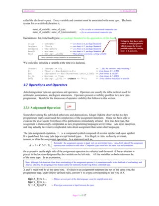Ada Distilled by Richard Riehle 
called the declarative part. Every variable and constant must be associated with some type. The basic 
syntax for a variable declaration is, 
name_of_variable : name_of_type; -- for a scalar or constrained composite type 
name_of_variable : name_of_type(constraint) ; -- for an unconstrained composite type 
Declarations for predefined types (see package Standard in the appendices of this book) 
Value : Integer; -- see Annex A.1, package Standard 
Degrees : Float; -- see Annex A.1, package Standard 
Sentinel : Character; -- see Annex A.1, package Standard 
Result : Boolean; -- see Annex A.1, package Standard 
Text : String(1..120); -- Must always constrain a string variable 
String is defined in package Standard as an unconstrained array 
We could also initialize a variable at the time it is declared, 
Channel : Integer := 42; -- "...life, the universe, and everything." 
Pi : Float := Ada.Numerics.Pi; -- from Annex A.5, ALRM 
ESC : Character := Ada.Characters.Latin_1.ESC; -- from Annex A, ALRM 
Is_On : Boolean := True; -- from Annex A.1, ALRM 
Text : String(1..120) := (others => '*'); -- Every element initialized to asterisk 
2.7 Operations and Operators 
Ada distinguishes between operations and operators. Operators are usually the infix methods used for 
arithmetic, comparison, and logical statements. Operators present a visibility problem for a new Ada 
programmer. Watch for the discussion of operator visibility that follows in this section. 
:= 
2.7.1 Assignment Operation 
Somewhere among his published aphorisms and deprecations, Edsger Dijkstra observes that too few 
programmers really understand the complexities of the assignment statement. I have not been able to 
excavate the exact quote from those of his publications immediately at hand. It is true, however, that 
assignment is increasingly complicated as new programming languages are invented. Ada is no exception, 
and may actually have more complicated rules about assignment than some other languages. 
The Ada assignment operation, := , is a compound symbol composed of a colon symbol and equal symbol. 
It is predefined for every Ada type except limited types. It is illegal, in Ada, to directly overload, 
rename, or alias the assignment operation. In a statement such as, 
Reminder: the assignment operator is legal only on non-limited types. Also, both sides of the assignment 
operator must conform to each other. Composite types must have the same size and constraints. 
Note: Although Ada does not allow direct overloading of the assignment operator, it is sometimes useful to do that kind of overloading, and 
Ada has a facility for designing in this feature safely but indirectly, by deriving from a controlled type. 
Page 13 of 117 
A := B + C * (F / 3); 
the expression on the right side of the assignment operation is evaluated and the result of that evaluation is 
placed in the location designated by the variable on the left side. All the variables on both sides must be 
of the same type. In an expression, 
X := Y; 
X and Y must both be of the same type. If values in an assignment statement are not of the same type, the 
programmer may, under strictly defined rules, convert Y to a type corresponding to the type of X. 
type X_Type is ... -- Ellipses are not part of the Ada language; used for simplification here 
type Y_Type is ... 
X := X_Type(Y); -- When type conversion is legal between the types 
Strings in Ada have index 
values of subtype positive 
which means the lowest 
possible value for a string 
index is 1, not zero. 
 