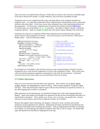 Ada Distilled by Richard Riehle 
Type conversion is not legal between all types. If both types are numeric, the conversion is probably legal. 
If one type is derived from another, it is legal. Otherwise, type conversion is probably not legal. 
Assignment may be more complicated if the source and target objects in the assigment statement are 
composite types. It is especially complicated if those composite types include pointers (access values) that 
reference some other object. In this case, access value components may create entertaining problems for 
the programmer. For this reason, composite types constructed from pointers should be limited types. 
For limited types, one would define a Deep Copy procedure. Ada makes it illegal to directly overload the 
assignment operator. Study an example of a deep copy in the generic Queue_Manager later in this book. 
Sometimes two types are so completely different that assignment must be performed using a special 
generic function, Ada.Unchecked_Conversion. Do not be too hasty to use this function. Often there is 
another option. Note the following example: 
with Ada.Unchecked_Conversion; -- 1 Chapter 13 or ALRM 
procedure Unchecked_Example is -- 2 Generally speaking, don't do this 
type Vector is array (1 .. 4) of Integer; -- 3 Array with four components 
for Vector'Size use 4 * Integer'Size; -- 4 Define number of bits for the array 
type Data is record -- 5 
V1, V2, V3, V4 : Integer; -- 6 A record with four components 
end record; -- 7 
for Data'Size use 4 * Integer'Size; -- 8 Same number of bits as the array 
function Convert is new Unchecked_Conversion -- 9 
(Source => Vector, Target => Data); -- 10 Convert a Vector to a Data 
The_Vector : Vector := (2, 4, 6, 8); -- 11 Intilialize a Vector with values 
The_Data : Data := (1, 3, 5, 7); -- 12 Intilialize a Record with values 
begin -- 13 
The_Data := Convert(The_Vector); -- 14 Assignment via unchecked conversion 
end Unchecked_Example; -- 15 
Even though Line 14 probably works just fine in all cases, many Ada practitioners will prefer to do the 
assignments one at a time from the components of Vector to the components of Data. There will be more 
code, but selected component assignment is guaranteed to work under all circumstances. Unchecked 
conversion may be less certain unless you are careful about what you are doing. 
2.7.2 Other Operations 
There are several reserved words that behave like operations. Most of these such as abort, delay, 
accept, select, and terminate are related to tasking. Others include raise (for exceptions), goto, 
and null. Some Ada practitioners might not agree with the notion that these are operations, however, in 
any other language they would be so considered. 
Other operations, for non-limited types, are described in Chapter Four of the Ada Language Reference 
Manual. Again, these might not be thought of as operations, but they do have functionality that leads us to 
classify them as operations. These include array slicing, type conversion, type qualification, dynamic 
allocation of access objects, and attribute modification (Annex K of ALRM). 
Because Ada supports object technology, the designer is allowed to create, overload, and override 
operations (except assignment) and operators. Subprogram (procedure and function) specifications may 
be declared in the public part of a package specification. They are implemented in the body of a package. 
For example, in a stack package, the operations might be Push, Pop, Is_Full, Is_Empty. For abstract data 
types, the operations are described as subprograms on the type. 
Page 14 of 117 
 