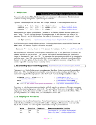 Ada Distilled by Richard Riehle 
2.7.3 Operators 
Understanding visibility is the key to understanding Ada 
As mentioned in Section 3.2.2, Ada distinguishes between operators and operations. This distinction is 
useful for visibility management. Operators may be overloaded. 
Operators can be thought of as functions. For example, for a type, T, function signatures might be: 
function "=" (Left, Right : T) return Boolean; -- signature for equality operator 
function ">=" (Left, Right : T) return Boolean; -- signature for equality operator 
function "+" (Left, Right : T) return T; -- signature for addition operator 
This signature style applies to all operators. The name of the operator is named in double quotes as if it 
were a string. You may overload operators for your own types. In Ada, the return type is part of the 
signature. There is a special visibility clause that makes all the operators for a named type fully visible: 
use type typename; -- typename is the name of the type in scope. It might need to be dot qualified 
Some designers prefer to make selected operators visible using the renames clause instead of the the use 
type clause. For example, if type T is defined in package P, 
function "+" (Left, Right : P.T) return P.T renames P."+"; -- makes "+" directly visible 
The above function renames the addition operator for a specific type. It uses dot notation to reference the 
package in which the type is defined. You can code this in the declarations of a unit that has a context 
clause for (for example) P and a type P.T. This makes the plus operator directly visible in the immediately 
enclosing scope. Many Ada practitioners feel this is a better engineering solution to controlling visibility 
than any of the other options. It does have the effect of ensuring that no accidental coding of some other 
operator is possible since only this one is directly visible. 
2.8 Elementary Sequential Programs 
There is a more in-depth discussion of this topic in Chapter 6. 
Ada supports two kinds of subprograms: procedures and functions. A subprogram may be a standalone 
library unit. Often it a subprogram is declared in some other unit such as a package specification. The 
implementation part of the subprogram is called the "body." The body for Open might be coded as: 
procedure Open(F : in out File) is -- 1 Note the reserved word, is 
-- optional local declarations -- 2 Between is and begin, local declarations 
begin -- 3 Subprogram body requires a begin 
-- some sequence of statements -- 4 Some statements or reserved word null; 
end Open; -- Most standards require repeating the identifier here -- 5 End required; Identifier optional but usual 
Sometimes we code the subprogram specification and body together, as just shown. There are many cases 
of this in the example subprograms in this book. The optional local declarations on Line 2 are local to the 
subprogram. That is, they are never visible to another unit. This is one more level of visibility. When 
you fully understand the visibility rules, you will understand most of Ada. 
2.8.1 Subprogram Parameters 
Subprograms may have formal parameters. Formal parameters must have a name, a type, and a mode. A 
mode tells the compiler how a parameter will be used in a subprogram. The parameter mode may be in, 
out, in out, or access. The following table simplifies the concept of parameter mode: 
Mode Function Procedure Assigment Operator Position 
in Yes Yes Only right side of := (a constant in subprogram) 
out No Yes Right or Left side of := (but has no initial value) 
Page 15 of 117 
 