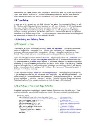Ada Distilled by Richard Riehle 
an elementary type. (Note: there are minor exceptions to this definition when you get into more advanced 
Ada). Some types are predefined in a package Standard (see this Appendix A of this book). From the 
object-oriented viewpoint, a type has state, operations to modify state and operations to query state. 
3.2 Type Safety 
A better way to view strong typing is to think in terms of type safety. Every construct in Ada is type safe. 
For Ada, type safe is the default. For most languages, type safe is not the default. In still other languages, 
type safety is an illusion because of structural equivalence or implicit type promotion. Ada does not 
support either of those concepts because they are not type-safe. An Ada designer declares data types, 
usually in a package specification. The declared types include a constrained set of values and operations 
appropriate to the problem being solved. This ensures a rigorous contract between the client of a type and 
the promise made by the package in which the type is defined. 
3.3 Declaring and Defining Types 
3.3.1 Categories of types 
Ada types can be viewed in two broad categories: limited, and non-limited. A type with a limited view 
cannot be used with the := expression, ever. All other types can be used with := as long as that 
assignment is between compatible (or converted view of) types. Ada defines certain types as always 
limited. These include task types, protected types, and record types with access discriminants. 
Types in Ada may be considered in terms of their view. A type may be defined with a public view which 
can be seen by a client of the type, and a non-public view that is seen by the implementation of the type. 
We sometimes speak of the partial view of the type. A partial view is a public view with a corresponding 
non-public view. Partial views are usually defined as private or limited private. Also, the public view of a 
type may be limited where the implementation view of that same type may be non-limited. Ada does not 
define a protected view directly analogous to C++ or Java. However, some of the essential properties of 
that view are available as necessary. 
Another important category is private type versus non-private type. A limited type may also be private. 
A type with a private view may also have a view that is not private. Any Ada data type may have a view 
that is private with a corresponding view that is not private. The predefined operations for a non-limited 
private type include: := operation, = operator, /= operator. Any other operations for a private type must 
be declared explicitly by the package specification in which the type is publicly declared. 
3.3.2 A Package of Non-private Type Definitions 
In addition to predefined types declare in package Standard, the designer may also define types. These 
may be constrained or unconstrained, limited or non limited. Here are some sample type declarations. 
Page 17 of 117 
package Own_Types is 
type Color is (Red, Orange, Yellow, Green, Blue, Indigo, Violet); -- 1 An enumerated type; 
-- an ordered set of values; not a synonym for a set of integer values -- 2 A single line comment 
type Farenheit is digits 7 range -473.0..451.0; -- 3 Floating point type 
type Money is delta 0.01 digits 12; -- 4 Financial data type for accounting 
type Quarndex is range -3_000..10_000; -- 5 Integer type; note underbar notation 
type Vector is array(1..100) of Farenheit; -- 6 Constrained array type 
type Color_Mix is array(Color) of Boolean; -- 7 Constrained by Color set 
type Inventory is record -- 8 A constrained record type 
Description : String(1..80) := (others => ' '); -- 9 Initialized string type record component 
Identifier : Positive; -- 10 A positive type record component 
end record; -- 11 End of record scope required by Ada 
 