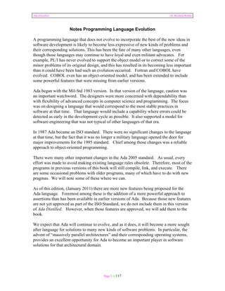 Ada Distilled by Richard Riehle 
Notes Programming Language Evolution 
A programming language that does not evolve to incorporate the best of the new ideas in 
software development is likely to become less expressive of new kinds of problems and 
their corresponding solutions. This has been the fate of many other languages, even 
though those languages may continue to have loyal and even militant advocates. For 
example, PL/I has never evolved to support the object model or to correct some of the 
minor problems of its original design, and this has resulted in its becoming less important 
than it could have been had such an evolution occurred. Fortran and COBOL have 
evolved. COBOL even has an object-oriented model, and has been extended to include 
some powerful features that were missing from earlier versions. 
Ada began with the Mil-Std 1983 version. In that version of the language, caution was 
an important watchword. The designers were more concerned with dependability than 
with flexibility of advanced concepts in computer science and programming. The focus 
was on designing a language that would correspond to the most stable practices in 
software at that time. That language would include a capability where errors could be 
detected as early in the development cycle as possible. It also supported a model for 
software engineering that was not typical of other languages of that era. 
In 1987 Ada became an ISO standard. There were no significant changes to the language 
at that time, but the fact that it was no longer a military language opened the door for 
major improvements for the 1995 standard. Chief among those changes was a reliable 
approach to object-oriented programming. 
There were many other important changes in the Ada 2005 standard. As usual, every 
effort was made to avoid making existing language rules obsolete. Therefore, most of the 
programs in previous versions of this book will still compile, link, and execute. There 
are some occasional problems with older programs, many of which have to do with new 
pragmas. We will note some of these where we can. 
As of this edition, (January 2011) there are more new features being proposed for the 
Ada language. Foremost among these is the addition of a more powerful approach to 
assertions than has been available in earlier versions of Ada. Because those new features 
are not yet approved as part of the ISO Standard, we do not include them in this version 
of Ada Distilled. However, when those features are approved, we will add them to the 
book. 
We expect that Ada will continue to evolve, and as it does, it will become a more sought 
after language for solutions to many new kinds of software problems. In particular, the 
advent of “massively parallel architectures” and their corresponding operating systems, 
provides an excellent opportunity for Ada to become an important player in software 
solutions for that architectural domain. 
Page 2 of 117 
 