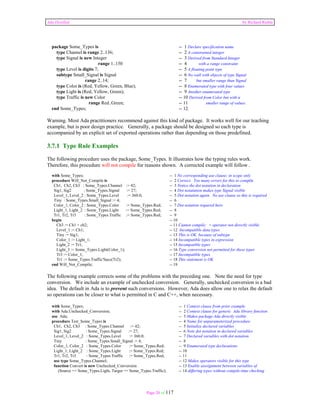 Ada Distilled by Richard Riehle 
package Some_Types is -- 1 Declare specification name 
type Channel is range 2..136; -- 2 A constrained integer 
type Signal is new Integer -- 3 Derived from Standard.Integer 
range 1..150 -- 4 with a range constraint 
type Level is digits 7; -- 5 A floating point type 
subtype Small_Signal is Signal -- 6 No wall with objects of type Signal 
range 2..14; -- 7 but smaller range than Signal 
type Color is (Red, Yellow, Green, Blue); -- 8 Enumerated type with four values 
type Light is (Red, Yellow, Green); -- 9 Another enumerated type 
type Traffic is new Color -- 10 Derived from Color but with a 
range Red..Green; -- 11 smaller range of values. 
end Some_Types; -- 12. 
Warning. Most Ada practitioners recommend against this kind of package. It works well for our teaching 
example, but is poor design practice. Generally, a package should be designed so each type is 
accompanied by an explicit set of exported operations rather than depending on those predefined. 
3.7.1 Type Rule Examples 
The following procedure uses the package, Some_Types. It illustrates how the typing rules work. 
Therefore, this procedure will not compile for reasons shown. A corrected example will follow . 
with Some_Types; -- 1 No corresponding use clause; in scope only 
procedure Will_Not_Compile is -- 2 Correct. Too many errors for this to compile 
Ch1, Ch2, Ch3 : Some_Types.Channel := 42; -- 3 Notice the dot notation in declaration 
Sig1, Sig2 : Some_Types.Signal := 27; -- 4 Dot notatation makes type Signal visible 
Level_1, Level_2 : Some_Types.Level := 360.0; -- 5 Dot notation again. No use clause so this is required 
Tiny : Some_Types.Small_Signal := 4; -- 6 
Color_1, Color_2 : Some_Types.Color := Some_Types.Red; -- 7 Dot notation required here 
Light_1, Light_2 : Some_Types.Light := Some_Types.Red; -- 8 
Tr1, Tr2, Tr3 : Some_Types.Traffic := Some_Types.Red; -- 9 
begin -- 10 
Ch3 := Ch1 + ch2; -- 11 Cannot compile; + operator not directly visible 
Level_1 := Ch1; -- 12 Incompatible data types 
Tiny := Sig1; -- 13 This is OK because of subtype 
Color_1 := Light_1; -- 14 Incompatible types in expression 
Light_2 := Tr1; -- 15 Incompatible types 
Light_3 := Some_Types.Light(Color_1); -- 16 Type conversion not permitted for these types 
Tr3 := Color_1; -- 17 Incompatible types 
Tr1 := Some_Types.Traffic'Succ(Tr2); -- 18 This statement is OK 
end Will_Not_Compile; -- 19 
The following example corrects some of the problems with the preceding one. Note the need for type 
conversion. We include an example of unchecked conversion. Generally, unchecked conversion is a bad 
idea. The default in Ada is to prevent such conversions. However, Ada does allow one to relax the default 
so operations can be closer to what is permitted in C and C++, when necessary. 
with Some_Types; -- 1 Context clause from prior example 
with Ada.Unchecked_Conversion; -- 2 Context clause for generic Ada library function 
use Ada; -- 3 Makes package Ada directly visible 
procedure Test_Some_Types is -- 4 Name for unparameterized procedure 
Ch1, Ch2, Ch3 : Some_Types.Channel := 42; -- 5 Initialize declared variables 
Sig1, Sig2 : Some_Types.Signal := 27; -- 6 Note dot notation in declared variables 
Level_1, Level_2 : Some_Types.Level := 360.0; -- 7 Declared variables with dot notation 
Tiny : Some_Types.Small_Signal := 4; -- 8 
Color_1, Color_2 : Some_Types.Color := Some_Types.Red; -- 9 Enumerated type declarations 
Light_1, Light_2 : Some_Types.Light := Some_Types.Red; -- 10 
Tr1, Tr2, Tr3 : Some_Types.Traffic := Some_Types.Red; -- 11 
use type Some_Types.Channel; -- 12 Makes operators visible for this type 
function Convert is new Unchecked_Conversion -- 13 Enable asssignment between variables of 
(Source => Some_Types.Light, Target => Some_Types.Traffic); -- 14 differing types without compile-time checking 
Page 20 of 117 
 