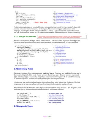 Ada Distilled by Richard Riehle 
begin -- 15 
Ch3 := Ch1 + ch2; -- 16 use type makes + operator visible 
Level_1 := Some_Types.Level(Ch1); -- 17 Type conversion legal between numeric types 
Tiny := Sig1; -- 18 This will compile because of subtype 
Tr3 := Some_Types.Traffic(Color_1); -- 19 OK. Traffic is derived from Color 
Tr1 := Some_Types.Traffic'Succ(Tr2); -- 21 This statement is OK 
Tr2 := Convert(Light_1); -- 22 Assign dissimilar data without checking 
Light_2 := Convert(TR3); -- Illegal Illegal Illegal -- 23 Convert is only one direction 
end Test_Some_Types; -- 24 
Notice that operations are not permitted between incompatible types even if they have a set of values with 
identical names and internal structure. In this regard, Ada is more strongly typed than most other 
languages, including the Modula family and the C/C++ family. Type conversion is legal, in Ada, when 
one type is derived from another such as types defined under the substitutability rules of object technology. 
3.7.2 Subtype Declarations 
Ada has a reserved word, subtype. This is not the same as a subclass in other languages. If a subtype of a 
type is declared, operations between itself and its parent are legal without the need for type conversion. 
procedure Subtype_Examples is -- 1 Subprogram specification 
type Frequency is digits 12; -- 2 Floating point type definition 
subtype Full_Frequency is Frequency range 0.0 .. 100_000.0; -- 3 subtype definition 
subtype High_Frequency is Frequency range 20_000.0 .. 100_000.0; -- 4 subtype definition 
subtype Low_Frequency is Frequency range 0.0 .. 20_000.0; -- 5 sutype definition 
FF : Full_Frequency := 0.0; -- 6 Variable declaration 
HF : High_Frequency := 50_000.0; -- 7 Variable declaration 
LF : Low_Frequency := 15_000.0; -- 8 Variable declaration 
begin -- 9 
FF := HF; -- 10 OK; no possible constraint error 
FF := LF; -- 11 OK; no possible constraint error 
LF := FF; -- 12 Legal, but potential constraint error 
HF := LF; -- 13 Legal, but potential constraint error 
end Subtype_Examples is -- 14 
3.8 Elementary Types 
Elementary types are of two main categories, scalar and access. An access type is a kind of pointer and is 
discussed in Chapter 5 of this book. Scalar types are discrete and real. Discrete types are enumerated 
types and integer types. Technically, integer types are also enumerated types with the added functionality 
of arithmetic operators. Numeric discrete types are signed and unsigned integers. 
Non-discrete, real numbers include floating point, ordinary fixed point, and decimal fixed point. The Ada 
programmer never uses pre-defined real types for safety-critical, production quality software. 
All scalar types may be defined in terms of precision and acceptable range of values. The designer is even 
allowed to specify the internal representation (number of bits) for a scalar value. 
type Index is mod 2**16 -- an unsigned number type 
for Index'Size use 16 -- allot sixteen bits for this type 
type Int16 is range -2 ** 15.. 2**15 - 1; -- a signed integer number type 
for Int16'Size use 16; -- allot sixteen bits for this type 
type Int32 is range -2 ** 31 .. 2**31 - 1 -- a signed integer numeric type 
for Int32'Size use 32; -- allot 32 bits for this type 
Page 21 of 117 
3.9 Composite Types 
There is a slight deviation in orthogonality in meaning of subtypes in the Ada Language Reference 
Manual. This discussion relates to the reserved word, subtype, not the compiler design model. 
 
