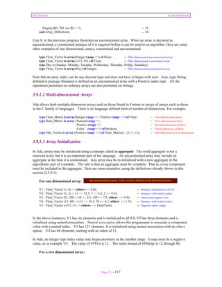 Ada Distilled by Richard Riehle 
Display(B3, "B1 xor B2 = "); -- 33 
end Array_Definitions; -- 34 
Line 8, in the previous program illustrates an unconstrained array. When an array is declared as 
unconstrained, a constrained instance of it is required before it can be used in an algorithm. Here are some 
other examples of one dimensional, arrays, constrained and unconstrained: 
type Float_Vector is array(Integer range <>) of Float; -- One dimensional unconstrained array 
type Float_Vector is array(-473..451) of Float; -- One dimensional constrained array 
type Day is (Sunday, Monday, Tuesday, Wednesday, Thursday, Friday, Saturday); 
type Float_Vector is array(Day) of Integer; -- One dimensional constrained array 
Note that an array index can be any discrete type and does not have to begin with zero. Also, type String, 
defined in package Standard is defined as an unconstrained array with a Positive index type. All the 
operations permitted on ordinary arrays are also permitted on Strings. 
3.9.1.2 Multi-dimensional Arrays 
Ada allows both multiple-dimension arrays such as those found in Fortran or arrays of arrays such as those 
in the C family of languages. There is no language defined limit of number of dimensions. For example, 
type Float_Matrix is array(Integer range <>, Positive range <>) of Float; -- Two dimensional array 
type Bool_Matrix is array ( Natural range <>, -- First dimension of three 
Positive range <>, -- Second dimension of three 
Color range <>) of Boolean; -- Third dimension of three 
type Mat_Vector is array (Positive range <>) of Float_Matrix(1..20, 5..15); -- One dimension of two dimensions 
3.9.1.3 Array Initialization 
In Ada, arrays may be initialized using a concept called an aggregate. The word aggregate is not a 
reserved word, but it is an important part of the language. An unconstrained array may include an 
aggregate at the time it is constrained. Any array may be re-initialized with a new aggregate in the 
algorithmic part of a module. The rule is that an aggregate must be complete. That is, every component 
must be included in the aggregate. Here are some examples, using the definitions already shown in this 
section (2.5.9.1). 
For one dimensional array: 
V1 : Float_Vector (1..6) := (others => 0.0); -- Instance initialized to all 0.0 
V2 : Float_Vector (1..3) := (1 => 12.3, 3 => 6.2, 2 => 9.4); -- Instance with initial values 
V3 : Float_Vector (0..120) := (0 => 2.6, 120 => 7.5, others => 9.4); -- others must appear last 
V4 : Float_Vector (12..80) := (12 => 16.3, 20 => 6.2, others => 1.5); -- Instance with initial values 
V5 : Float_Vector (-473..-1) := (others => Float'First); -- Negative index range 
In the above instances, V1 has six elements and is initialized to all 0.0, V2 has three elements and is 
initialized using named association. Named association allows the programmer to associate a component 
value with a named index. V3 has 121 elements. It is initialized using named association with an others 
option. V4 has 68 elements, starting with an index of 12. 
In Ada, an integer type index value may begin anywhere in the number range. It may even be a negative 
value, as in example V5. The value of V4'First is 12. The index bound of V4'Range is 12 through 80. 
Page 23 of 117 
For a two dimensional array: 
See unconstrained array, Float_Vector, defined in the previous section. 
 
