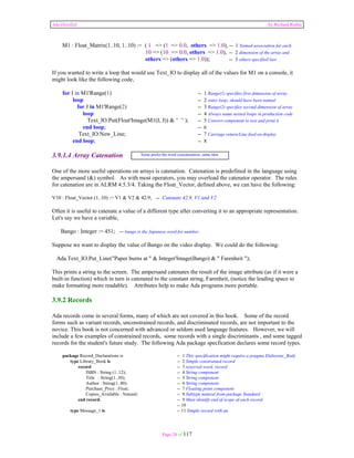 Ada Distilled by Richard Riehle 
M1 : Float_Matrix(1..10, 1..10) := ( 1 => (1 => 0.0, others => 1.0), -- 1 Named association for each 
10 => (10 => 0.0, others => 1.0), -- 2 dimension of the array and 
others => (others => 1.0)); -- 3 others specified last 
If you wanted to write a loop that would use Text_IO to display all of the values for M1 on a console, it 
might look like the following code, 
for I in M1'Range(1) -- 1 Range(1) specifies first dimension of array 
loop -- 2 outer loop; should have been named 
for J in M1'Range(2) -- 3 Range(2) specifies second dimension of array 
loop -- 4 Always name nested loops in production code 
Text_IO.Put(Float'Image(M1(I, J)) & " " ); -- 5 Convert component to text and print it 
end loop; -- 6 
Text_IO.New_Line; -- 7 Carriage return/Line feed on display 
end loop; -- 8 
3.9.1.4 Array Catenation 
Some prefer the word concatenation; same idea. 
One of the more useful operations on arrays is catenation. Catenation is predefined in the language using 
the ampersand (&) symbol. As with most operators, you may overload the catenator operator. The rules 
for catenation are in ALRM 4.5.3/4. Taking the Float_Vector, defined above, we can have the following: 
V10 : Float_Vector (1..10) := V1 & V2 & 42.9; -- Catenate 42.9, V1 and V2 
Often it is useful to catenate a value of a different type after converting it to an appropriate representation. 
Let's say we have a variable, 
Bango : Integer := 451; -- bango is the Japanese word for number. 
Suppose we want to display the value of Bango on the video display. We could do the following: 
Ada.Text_IO.Put_Line("Paper burns at " & Integer'Image(Bango) & " Farenheit "); 
This prints a string to the screen. The ampersand catenates the result of the image attribute (as if it were a 
built-in function) which in turn is catenated to the constant string, Farenheit, (notice the leading space to 
make formatting more readable). Attributes help to make Ada programs more portable. 
3.9.2 Records 
Ada records come in several forms, many of which are not covered in this book. Some of the record 
forms such as variant records, unconstrained records, and discriminated records, are not important to the 
novice. This book is not concerned with advanced or seldom used language features. However, we will 
include a few examples of constrained records, some records with a single discriminants , and some tagged 
records for the student's future study. The following Ada package specfication declares some record types. 
package Record_Declarations is -- 1 This specification might require a pragma Elaborate_Body 
type Library_Book is -- 2 Simple constrained record 
record -- 3 reserved word, record 
ISBN : String (1..12); -- 4 String component 
Title : String(1..30); -- 5 String component 
Author : String(1..40); -- 6 String component 
Purchase_Price : Float; -- 7 Floating point component 
Copies_Available : Natural; -- 8 Subtype natural from package Standard 
end record; -- 9 Must identify end of scope of each record 
-- 10 
type Message_1 is -- 11 Simple record with an 
Page 24 of 117 
 