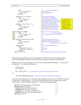 Ada Distilled by Richard Riehle 
record -- 12 unconstrained data type 
Text : Unbounded_String; -- 13 See ALRM A.4.5 
Length : Natural; -- 14 See package Standard 
end record; -- 15 
-- 16 
type Message_2 (Size : Positive) is -- 17 Record with a discriminant 
record -- 18 This must be constrained before 
Text : String(1..Size); -- 19 it may be used. Note that the Size 
Length : Natural; -- 20 has a corresponding entry in the record 
end record; -- 21 Dynamically allocated records might not 
-- 22 be as efficient as you would like. 
type Message_3 (Size : Positive := 1) is -- 23 Record with a default discriminant 
record -- 24 This may be constrained or may use 
Text : String(1..Size); -- 25 the default constraint. There are more 
Length : Natural; -- 26 rules for this, but we defer them to an 
end record; -- 27 advancd discussion of the language 
-- 28 
type Message_4 is tagged -- 29 A tagged type. This may be extended 
.record -- 30 with more components 
Text : Unbounded_String; -- 31 Unbounded String(See Ada.Fixed.Unbounded). 
Length : Natural; -- 32 
end record; -- 33 
. -- 34 
type Message_5 is new Message_4 with -- 35 Derived from a tagged type and one 
record -- 36 additional component. This record now x 
Stamp : Calendar.Time -- 37 has a total of three components, those 
end record; -- 38 it inherits and the one defined within it. 
-- 39 
type Message_6 is -- 40 Record containing another record 
record -- 41 
Message_Data : Message_1; -- 42 See line 11 
Library_Data : Library_Book; -- 43 See line 2 
end record; -- 44. 
end Record_Declarations; -- 45 This package might require a pragma Elaborate_Body 
The package, Record_Declarations, has no subprograms. Therefore, the rules of the language might 
require a special pragma (compiler directive) to advise the compiler when there is a package body. 
Note that, on line 35, the type Message_5 is derived from and extended from Message_4. This is a form 
of inheritance. We could have the following: 
M4 : Message_4; 
M5 : Message_5; 
... 
M4 := Message_4(M5); -- provide a Message_4 view of the object of derived type, Message_5 
Page 25 of 117 
or 
M5 := (M4 with Library_Book); -- extends M5 with necessary components during assignment 
In the case of the assignment to M4, the target of the assignment is provided a view of M5 that is restricted 
to components in a type Message_4. However, the tag of the object does not change and the content 
remains stable. This has important implications. Consider the following package. 
with Record_Declarations; use Record_Declarations; -- 1 
package Messenger_Processes is -- 2 
procedure Display (The_Data : Message_4); -- 3 
procedure Display (The_Data : Message_5); -- 4 
procedure Print (Print_Data : Message_4'Class); -- 5 
procedure Process (Process_Data : in out Message_4); -- 6 
end Messenger_Process; -- 7 
Note that some Ada 
practitioners believe this 
kind of record is not a 
good idea. Since the 
Size might be variable at 
run-time, each compiler 
will have a unique way 
of addressing how to 
best implement the code 
type extension 
 