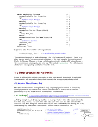 Ada Distilled by Richard Riehle 
package body Messenger_Processes is -- 1 
procedure Display (The_Data : Message_4) is -- 2 
begin -- 3 
-- display the data for Message_4 -- 4 
end Display; -- 5 
procedure Display (The_Data : Message_5) is -- 6 
begin -- 7 
-- display the data for Message_5 -- 8 
end Display; -- 9 
procedure Print (Print_Data : Message_4'Class) is -- 10 
begin -- 11 
Display (Print_Data); -- 12 
end Print; -- 13 
procedure Process (Process_Data : in out Message_4) is -- 14 
begin -- 15 
-- perform some algorithms -- 16 
Print(Process_Data); -- 17 
end Process; -- 18 
end Messenger_Process; -- 19 
Suppose we called Process with the following statement: 
Process(Message_4(M5)); -- see the immeditately preceding example 
The procedure Process does its work and then calls Print. Print has a classwide parameter. The tag of the 
object operated upon in Process corresponds to Message_5. The result is a call to the correct version of 
Display for Messsage_5 because of the tag. All information originally included in M5 is intact because a 
view conversion does not change the data or the tag. This is called re-dispatching. For a full discussion 
of inheritance and dispatching, see Chapter Nine of this book. 
4. Control Structures for Algorithms 
Even in an object-oriented language, there comes the point where we must actually code the algorithmic 
implementation. Ada has a rich set of algorithmic constructs that are easy to code and easy to read. 
4.1 Iteration Algorithms in Ada 
One of the three fundamental building blocks of every computer program is iteration. In nearly every 
serious program there is at least one loop. I realize some enthusiasts of recursion and/or functional 
programming (LISP, ML, CLOS, Haskell, etc.) may object to this statement. 
4.1.1 For Loops 
A for loop is simple in Ada. Every loop must have an end loop. The type of the index is derived from the 
type of the range variables. The scope of the index is the scope of the loop. The index is never visible 
outside the loop. Also, during each iteration of the loop, the index is a constant within the loop; that is, the 
index of a loop may not be altered via assignment. Iteration safety is fundamental to Ada. 
The famous proof in Italian by Jacopini and Bohm is important here since it is a foundation idea for program structure. From their proof, we understand the 
three fundamental control structures for imperative languages to be: sequence, iteration, and selection 
with Ada.Integer_Text_IO; -- 1 Put Library Unit in Scope; A.10.8/21 
procedure Sawatdee (Start, Stop : in Integer ) is -- 2 "Good morning" in Thailand; 6.2 
begin -- 3 Required to initiated sequence of statements 
for I in Start..Stop -- 4 I is a constant to the loop in each iteration; 5.5/9 
Page 26 of 117 
Test before loop 
 