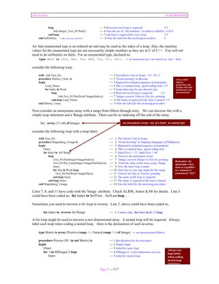 Ada Distilled by Richard Riehle 
loop -- 5 Reserved word loop is required; 5.5 
Ada.Integer_Text_IO.Put(I); -- 6 Note the use of “dot notation” to achieve visibility; A.10.8 
end loop; -- 7 end loop is required for every loop; 5.5 
end SaWatDee; -- Ada is not case sensitive! -- 8 Note the label for the enclosing procedure; 6 
An Ada enumerated type is an ordered set and may be used as the index of a loop. Also, the machine 
values for the enumerated type are not necessarily simple numbers as they are in C of C++. You will not 
need to do arithmetic on them. For an enumerated type, declared as: 
type Week is (Sun, Mon, Tue, Wed, Thu, Fri, Sat); -- An enumerated type is an ordered set; (Sun < Mon) 
Page 27 of 117 
consider the following loop. 
with Ada.Text_IO; -- 1 Put Library Unit in Scope; 8.2, 10.1.2 
procedure Dobroe_Uutra is -- 2 "Good morning" in Russian 
begin -- 3 Required to initiated sequence of statements 
Loop_Name: -- 4 This is a named loop; good coding style; 5.5 
for Index in Week -- 5 Loop index may be any discrete type 
loop -- 6 Reserved word loop is required; 5.5 
Ada.Text_IO.Put(Week’Image(Index)); -- 7 ‘Image converts Value to Text for printing 
end loop Loop_Name; -- 8 The name is required if the loop is named; 5.5 
end Dobroe_Uutra; -- 9 Note the label for the enclosing procedure 
Next consider an anonymous array with a range from fifteen through sixty. We can traverse this with a 
simple loop statement and a 'Range attribute. There can be no indexing off the end of the array. 
Set : array (15..60) of Integer; 
consider the following loop with a loop label, 
an anonymous array; one of a kind; no named type 
with Text_IO; -- 1 Put Library Unit in Scope 
procedure Magandang_Umaga is -- 2 "Good morning" in Tagalog (language of Phillipines) 
begin -- 3 Required to initiated sequence of statements 
Outer: -- 4 This is a named loop; good coding style 
for Index in Set’Range -- 5 Index'First = 15; Index'Last = 60 
loop -- 6 Traverse the anonymous array 
Text_IO.Put(Integer’Image(Index)); -- 7 ’Image converts Integer to Text for printing 
Text_IO.Put_Line(Integer’Image(Set(Index))); -- 8 Print the value in the array using ‘Image 
Inner: -- 9 Give the inner loop a name 
for Day in Week loop -- 10 Note how we use type name for the range 
Text_IO.Put(Week’Image(Day)); -- 11 Convert the Day to Text for printing 
end loop Inner; -- 12 The name of the loop is required 
end loop Outer; -- 13 The name is required if the loop is named 
end Magandang_Umaga; -- 14 Note the label for the enclosing procedure 
Remember, the 
apostrophe when 
used as a qualifier 
in a statment is 
pronounced "tick" 
Lines 7, 8, and 11 have code with the 'Image attribute. Check ALRM, Annex K/88 for details. Line 5 
could have been coded as, for Index in Set'First .. Set'Last loop … 
Sometimes you need to traverse a for loop in reverse. Line 5, above could have been coded as, 
for Index in reverse Set’Range -- 5 Cannot code: for Index in 60..15 loop 
A for loop might be used to traverse a two dimensional array. A nested loop will be required. Always 
label each loop when coding a nested loop. Here is the declaration of such an array. 
type Matrix is array (Positive range <>, Natural range <>) of Integer; -- an unconstrained Matrix 
procedure Process (M : in out Matrix) is -- 1 Specification for the procedure 
begin -- 2 Simple begin 
Outer: -- 3 Label for outer loop 
for I in M'Range(1) loop -- 4 M'Range(1) is first dimension of array 
Inner: -- 5 Label for nested loop 
Always label 
loops in 
production code. 
It helps with both 
maintenance and 
documentation 
Always use 
loop labels 
when coding 
nested loop 
structures 
 