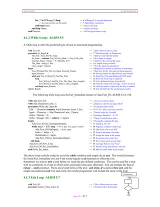 Ada Distilled by Richard Riehle 
for J in M'Range(2) loop -- 6 M'Range(2) is second dimension 
--do some actions on the matrix -- 7 Algorithmic statements 
end loop Inner; -- 8 Inner end loop 
end loop Outer; -- 9 Outer end loop 
end Process; -- 10 End of procedure scope 
4.1.2 While Loops ALRM 5.5 
A while loop is often the preferred type of loop in structured programming. 
with Text_IO; -- 1 Put a library unit in scope 
procedure Jo_Regelt is -- 2 "Good morning" in Hungarian 
The_File : Text_IO.File_Type; -- 3 Declare internal file handle 
As_Input : constant Text_IO.File_Mode := Text_IO.In_File; -- 4 Is it input or output 
External_Name : String := “C:DataMy.Txt”; -- 5 Declare the external file name 
The_Data : String (1..80); -- 6 A simple string variable; 
Line_Length : Natural; -- 7 For the input line parameter 
begin -- 8 Required to initiate a sequence of statements 
Text_IO.Open(The_File, As_Input, External_Name); -- 9 See Text_IO for the types of the parameters 
Input_Routine: -- 10 You may name any kind of loop, and should! 
while not Text_IO.End_Of_File(The_File) -- 11 Read The_File until finding the EOF mark 
loop -- 12 Reserved word loop is required 
Text_IO.Get_Line(The_File, The_Data, Line_Length); -- 13 Get a delimited string from the file 
Text_IO.Put_Line(The_Data(1..Line_Length)); -- 14 Echo the string with carriage / return line feed 
end loop Input_Routine; -- 15 end loop name is required if the loop is named 
end Jo_Regelt; -- 16 Note the label for the enclosing procedure 
The following while loop uses the Get_Immediate feature of Ada.Text_IO, ALRM A.10.1/44. 
with Ada.Text_IO; -- 1 Correct context clause 
with Ada.Characters.Latin_1; -- 2 Replaces Ada 83 package ASCII 
procedure Hello_By_Input is -- 3 Long procedure name 
ESC : Character renames Ada.Characters.Latin_1.Esc; -- 4 A.3.3/5; Ada is not case sensitive 
Input : Character := Ada.Characters.Latin_1.Space; -- 5 Initial value for Variable 
Index : Natural := 0; -- 6 package Standard, A.1/13 
Hello : String(1..80) := (others => Input); -- 7 Input is intialized as space 
begin -- 8 Normally comment this line 
Ada.Text_IO.Get_Immediate(Input); -- 9 ALRM A.101./44 
while Input /= ESC loop -- /= is Ada "not equal" symbol -- 10 Negative condition while loop 
Ada.Text_IO.Put(Input); -- Echo input -- 11 Only Echo if it is not ESC 
Index := Index + 1; -- 12 Need to maintain own index 
Hello(Index) := Input; -- 13 Assign the input to the string 
Ada.Text_IO.Get_Immediate(Input); -- 14 No need to press enter key 
end loop; -- 15 Every loop needs an end loop 
Ada.Text_IO.New_Line; -- 16 Carriage Return/ Line Feed 
Ada.Text_IO.Put_Line(Hello); -- 17 Put the string and advance one line 
end Hello_By_Input; -- 18 Must be same name as procedure 
The above loop could be coded to avoid the while condition and simply do an exit. This would eliminate 
the initial Get_Immediate on Line 9 but would require an if statement to effect the exit. 
Sometimes we want to exit a loop before we reach the pre-defined conditions. This can be used for a loop 
with no conditions or a loop in which some associated value goes abnormal. Exit can emulate the Pascal 
repeat ... until construct. There are several forms of the exit: exit when, if condition then exit, and the 
simple unconditional exit. For each form, the careful programmer will include the name of the loop. 
4.1.3 Exit Loop ALRM 5.7 
with Text_IO; -- 1 Put a library unit in scope 
procedure Salaam_Ahlay_Kham is -- 2 Parameterless declaration 
Page 28 of 117 
Test after loop 
 