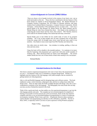 Ada Distilled by Richard Riehle 
Acknowledgments to Current (2008) Edition 
There are always a lot of people involved in the creation of any book, even one as 
small and modest as this one. Those who have contributed to the best features of this 
book include my students at Naval Postgraduate School, Mr. Michael Berenato of 
Computer Sciences Corporation, Mr. Ed Colbert of Absolute Software, and many 
students from Lockheed-Martin Corporation, Computer Sciences Corporation, British 
Aerospace, various branches of the uniformed services, to name a few. I also owe a 
special thanks to Dr. Ben Brosgol, Dr. Robert Dewar, Mr. Mark Gerhardt, and Dr. 
Mantak Shing for what I have learned from them. Also thanks to the contributors to 
comp.lang.ada Usenet forum and the Team_Ada Listserve. Phil Thornley deserves 
extra credit for his detailed reading of the manuscript and many corrections. 
Special thanks goes to Ed Colbert for his careful study of some of my program 
examples. He is one of those people who can spot a program error at fifty paces. 
Using this unique skill, Ed brought many errors, some big and some small, to my 
attention. Also thanks to more recent input from Phil Thornley and Adrian Hoe. 
Any other errors are strictly mine. Any mistakes in wording, spelling, or facts are 
mine and mine alone. 
I hope this book will be valuable to the intended audience. It is moderate in its intent: 
help the beginning Ada programmer get a good start with some useful examples of 
working code. More advanced books are listed in the bibliography. The serious 
student should also have one of those books at hand when starting in on a real project. 
Page 3 of 117 
Richard Riehle 
Intended Audience for this Book 
This book is aimed at experienced programmers who want to learn Ada at the programming level. 
It is not a "...for dummies" book, nor is it intended as a program design book. Instead, we 
highlight some key features of the Ada language, with coded examples, that are essential for 
getting started as an Ada programmer. 
Ada is a rich and flexibile language used for designing large-scale software systems. This book 
emphasizes syntax, control structures, subprogram rules, and how-to coding issues rather than 
design issues. There are other really fine books available that deal with design. Also, this is not a 
comprehensive treatment of the Ada language. The bibliography lists some books that can help 
you once you have finished the material in this book. 
Think of this a quick-start book, one that enables you, the experienced programmer, to get into the 
Ada language quickly and easily. The examples use text-oriented programs for simplicity of 
learning. If you prefer to do the exercises for a GUI environment, check out the sites listed for 
compilers and tools so you can download bindings for programming in a variety of windowing 
environments, including Wintel, Linux, and Unix. Of particular interest to those wanting to 
explore Window style programming are GtkAda, CLAW, GWindows, and JEWL. The last of 
these, JEWL, is especially useful if you have no prior experience writing Windows programs. 
Happy Coding, 
Richard Riehle 
 