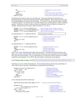 Ada Distilled by Richard Riehle 
else -- 10 Optional else; but always include it 
Result := C * A; -- 11 4.5.5 
end if; -- 12 Try to have only one return statement. 
return Result; -- 13 If no return is found, compiler will reject the code 
end Select_Option -- 14 Always label a subprogram end statement 
The if statement is legal for nearly every Ada data type. Some types designated as limited have no 
predefined equality or relational testing but do permit membership if tests. Record types and private types 
have predefined if tests for equality and membership. The creator of a limited type may define an equality 
or relational operator. For a private type or record the designer may overload equality or define a relational 
operator. Sometimes it is better to create an entirely new operation such as Is_Equal or Is_Greater For 
example, using the data type, Inventory, defined in Section 3.3..3, Line 12. 
function "=" (L, R : Inventory) return Boolean; -- Specify an equality operator; operator overloading 
function Is_Equal (L, R : Inventory) return Boolean; -- Specify an equality operation; Could be more readable 
function ">" (L, R : Inventory) return Boolean; -- Specify an greater-than operator 
In code examples, see procedure 
Tip: This is one of those powerful Ada syntactic constructs that can make code more readable and easier to maintain. 
Page 30 of 117 
An implementation of "=" might look like this 
function "=" (L, R : Inventory) return Boolean is -- 1 Redefines (overloads) an equal operator 
begin -- 2 The usual begin statement 
return L.ID = R.ID; -- 3 Compare only the ID part. 
end "="; -- 4 Required scope terminator 
An implementation of ">" might look like this 
function ">" (L, R : Inventory) return Boolean is -- 1 Redefines (overloads) ">" operator 
begin -- 2 The usual begin statement 
return L.ID > R.ID; -- 3 Compare only the ID part. 
end "="; -- 4 Required scope terminator 
There is also a form of the if statement called short-circuit form. This takes two syntactic formats:and 
then and or else. The and then format explicitly indicates that when comparison of the first operand 
fails, ignore the second operand. The or else format says if expression in the first operand is not TRUE, 
evaluate the second operand. If it is TRUE, then don't bother to evaluate the second operand. 
4.2.2 Membership Testing 4.5.2/2 
Sometimes you want a simple membership test. The in and not in options permit testing membership of a 
value within a type or type range. Membership test is permitted for any data type. 
function Continue(Data : Item) return Boolean is -- 1 Parameterized function 
Result : Boolean := False; -- 2 Initialized return variable. 
begin -- Continue -- 3 Comment the begin statement 
if Data in 1..20 then -- 4 Simple membership test for a range 
Result := True; -- 5 Set the result 
end if; -- 6 Always need an end if 
return Result; -- 7 At least one return statement; required 
end Continue; -- 8 Always label the end statement 
or for a data type derived from another type 
type Bounded_Integer is new Integer range -473..451; -- Derived type; derived from Standard Integer 
procedure Demand -- 1 Procedure Identifier 
(Data : in out Bounded_Integer'Base) is -- 2 Parameter list for Base type 
Local : Bounded_Integer'Base := 0; -- 3 Initialized variable. 
begin -- Demand -- 4 Comment the begin statement 
Data := Data + Local; -- 5 Increment by value of Local 
if Data in Bounded_Integer then -- 6 Simple membership test for a range 
 