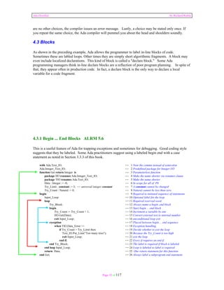 Ada Distilled by Richard Riehle 
are no other choices, the compiler issues an error message. Lastly, a choice may be stated only once. If 
you repeat the same choice, the Ada compiler will pummel you about the head and shoulders soundly. 
4.3 Blocks 
As shown in the preceding example, Ada allows the programmer to label in-line blocks of code. 
Sometimes these are labled loops. Other times they are simply short algorithmic fragments. A block may 
even include localized declarations. This kind of block is called a "declare block." Some Ada 
programming managers think in-line declare blocks are a reflection of poor program planning. In spite of 
that, they appear often in production code. In fact, a declare block is the only way to declare a local 
variable for a code fragment. 
4.3.1 Begin ... End Blocks ALRM 5.6 
This is a useful feature of Ada for trapping exceptions and sometimes for debugging. Good coding style 
suggests that they be labeled. Some Ada practitioners suggest using a labeled begin end with a case 
statement as noted in Section 3.3.3 of this book. 
with Ada.Text_IO, -- 1 Note the comma instead of semicolon 
Ada.Integer_Text_IO; -- 2 Predefined package for Integer I/O 
function Get return Integer is -- 3 Parameterless function 
package IIO renames Ada.Integer_Text_IO; -- 4 Make the name shorter via renames clause 
package TIO renames Ada.Text_IO; -- 5 Make the name shorter 
Data : Integer := -0; -- 6 In scope for all of P8 
Try_Limit : constant := 3; -- universal integer constant -- 7 A constant cannot be changed 
Try_Count : Natural := 0; -- 8 Natural cannot be less than zero 
begin -- 9 Required to initiated sequence of statements 
Input_Loop: -- 10 Optional label for the loop 
loop -- 11 Required reserved word 
Try_Block: -- 12 Always name a begin..end block 
begin -- 13 Start begin ... end block 
Try_Count := Try_Count + 1; -- 14 Increment a variable by one 
IIO.Get(Data); -- 15 Convert external text to internal number 
exit Input_Loop; -- 16 unconditional loop exit 
exception -- 17 Placed between begin ... end sequence 
when TIO.Data_Error => -- 18 Exception handling 
if Try_Count > Try_Limit then -- 19 Decide whether to exit the loop 
Text_IO.Put_Line(“Too many tries"); -- 20 Because the Try_Count is too high 
exit Input_Loop; -- 21 exit the loop 
end if; -- 22 Every if requires an end if 
end Try_Block; -- 23 The label is required if block is labeled 
end loop Input_Loop; -- 24 Loop is labeled so label is required 
return Data; -- 25 One return statement for this function 
end Get; -- 26 Always label a subprogram end statement 
Page 32 of 117 
 