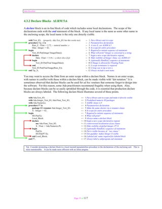 Ada Distilled by Richard Riehle 
4.3.2 Declare Blocks ALRM 5.6 
A declare block is an in-line block of code which includes some local declarations. The scope of the 
declarations ends with the end statement of the block. If any local name is the same as some other name in 
the enclosing scope, the local name is the only one directly visible. 
with Text_IO; (properly, Ada.Text_IO, but this works too) -- 1 Put a library unit in scope 
procedure Tip_A is -- 2 Parameterless declaration 
Rare_E : Float := 2.72; -- natural number, e -- 3 A rare E; see ALRM A.5 
Data : Integer := 42; -- 4 In scope for entire procedure 
begin -- 5 Required to initiate sequence of statements 
Text_IO.Put(Integer’Image(Data)); -- 6 What will print? Integer is converted to a string 
declare -- 7 begin a new scope (declarative region) 
Data : Float := 3.14; -- a short slice of pi -- 8 Hide visibility of Integer, Data; see ALRM A.5 
begin -- 9 [optionally Handled ] sequence of statements 
Text_IO.Put(Float’Image(Data)); -- 10 X‘Image is allowed for Floating Point 
end; -- 11 A scope terminator is required 
Text_IO.Put(Float'Image(Rare_E)); -- 12 A long way to tip a rare e. 
end Tip_A; -- 13 Always include a unit name 
You may want to access the Data from an outer scope within a declare block. Names in an outer scope, 
with names in conflict with those within a declare block, can be made visible with “dot notation.” It is 
sometimes observed that declare blocks can be used for ad hoc routines that someone forgot to design into 
the software. For this reason, some Ada practitioners recommend frugality when using them. Also, 
because declare blocks can be so easily sprinkled through the code, it is essential that production declare 
blocks are always labeled. The following declare block illustrates several of these points. 
with Ada.Text_IO; -- 1 Put a library unit in scope and make it directly visible 
with Ada.Integer_Text_IO, Ada.Float_Text_IO; -- 2 Predefined numeric IO packages 
with Ada.Numerics; -- 3 ALRM, Annex A.5 
procedure P7 is -- 4 Parameterless declaration 
package IIO renames Ada.Integer_Text_IO; -- 5 Make the name shorter via a renames clause 
X : Integer := 42; -- 6 In scope for entire procedure 
begin -- 7 Required to initiate sequence of statements 
IIO.Put(X); -- 8 What will print? 
Local_Block: -- 9 Always name a declare block 
declare -- 10 begin a new scope (declarative region) 
use Ada.Float_Text_IO; -- 11 controversial localization of use clause 
X : Float := Ada.Numerics.Pi; -- 12 Hide visibility of global Integer, P7.X 
begin -- 13 [optionally Handled ] sequence of statements 
Put(X); -- 14 Put is visible because of “use clause” 
IIO.Put(P7.X); -- 15 Dot qualifier makes Integer X visible 
end Local_Block; -- 16 Labeled end name required for labeled block 
end P7; -- 17 Always label a subprogram end statement 
Tip: Consider promoting a declare block to a local (nested) parameterless procedure in the declarations of the enclosing unit. This is 
more maintainable. It can be made more efficient with an inline pragma. 
Page 33 of 117 
 