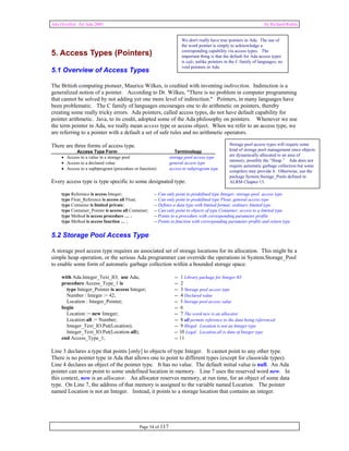 Ada Distilled for Ada 2005 by Richard Riehle 
We don't really have true pointers in Ada. The use of 
the word pointer is simply to acknowledge a 
corresponding capability via access types. The 
important thing is that the default for Ada access types 
is safe, unlike pointers in the C family of languages; no 
void pointers in Ada. 
5. Access Types (Pointers) 
5.1 Overview of Access Types 
The British computing pioneer, Maurice Wilkes, is credited with inventing indirection. Indirection is a 
generalized notion of a pointer. According to Dr. Wilkes, "There is no problem in computer programming 
that cannot be solved by not adding yet one more level of indirection." Pointers, in many languages have 
been problematic. The C family of languages encourages one to do arithmetic on pointers, thereby 
creating some really tricky errors. Ada pointers, called access types, do not have default capability for 
pointer arithmetic. Java, to its credit, adopted some of the Ada philosophy on pointers. Whenever we use 
the term pointer in Ada, we really mean access type or access object. When we refer to an access type, we 
are referring to a pointer with a default a set of safe rules and no arithmetic operators. 
There are three forms of access type. 
Access Type Form Terminology 
• Access to a value in a storage pool storage pool access type 
• Access to a declared value general access type 
• Access to a supbprogram (procedure or function) access to subprogram type 
Every access type is type specific to some designated type. 
type Reference is access Integer; -- Can only point to predefined type Integer; storage pool access type 
type Float_Reference is access all Float; -- Can only point to predefined type Float; general access type 
type Container is limited private; -- Defines a data type with limited format; ordinary limited type 
type Container_Pointer is access all Container; -- Can only point to objects of type Container; access to a limited type 
type Method is access procedure … ; -- Points to a procedure with corresponding parameter profile 
type Method is access function … ; -- Points to function with corresponding parameter profile and return type 
5.2 Storage Pool Access Type 
A storage pool access type requires an associated set of storage locations for its allocation. This might be a 
simple heap operation, or the serious Ada programmer can override the operations in System.Storage_Pool 
to enable some form of automatic garbage collection within a bounded storage space. 
with Ada.Integer_Text_IO; use Ada; -- 1 Library package for Integer IO 
procedure Access_Type_1 is -- 2 
type Integer_Pointer is access Integer; -- 3 Storage pool access type 
Number : Integer := 42; -- 4 Declared value 
Location : Integer_Pointer; -- 5 Storage pool access value 
begin -- 6 
Location := new Integer; -- 7 The word new is an allocator 
Location.all := Number; -- 8 all permits reference to the data being referenced 
Integer_Text_IO.Put(Location); -- 9 Illegal. Location is not an Integer type 
Integer_Text_IO.Put(Location.all); -- 10 Legal. Location.all is data of Integer type 
end Access_Type_1; -- 11 
Line 3 declares a type that points [only] to objects of type Integer. It cannot point to any other type. 
There is no pointer type in Ada that allows one to point to different types (except for classwide types). 
Line 4 declares an object of the pointer type. It has no value. The default initial value is null. An Ada 
pointer can never point to some undefined location in memory. Line 7 uses the reserved word new. In 
this context, new is an allocator. An allocator reserves memory, at run time, for an object of some data 
type. On Line 7, the address of that memory is assigned to the variable named Location. The pointer 
named Location is not an Integer. Instead, it points to a storage location that contains an integer. 
Page 34 of 117 
Storage pool access types will require some 
kind of storage pool management since objects 
are dynamically allocated to an area of 
memory, possibly the “Heap.” Ada does not 
require automatic garbage collection but some 
compilers may provide it. Otherwise, use the 
package System.Storage_Pools defined in 
ALRM Chapter 13. 
 
