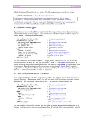 Ada Distilled by Richard Riehle 
Ada, by default, prohibits arithmetic on a pointer. The following statement is not allowed in Ada. 
Location := Location + 1; -- illegal. No pointer arithmetic allowed 
If one really needs to do pointer arithmetic, it is possible through a special packages from Chapter 13 of the ALRM, package 
System.Address_To_Access_Conversions and package System.Storage_Elements. In practice, pointer arithmetic is unnecessary. 
Line 8 refers to Location.all. This how one refers to the data in the memory where Location points. 
Notice that Line 9 will be rejected by the compiler, but Line 10 would compile OK. 
5.3 General Access Type 
A general access type provides additional capabilities to the storage pool access type. It permits storage 
allocation like storage pool access types. It also allows access to declared objects when those objects are 
labeled aliased. Returning the example above, 
with Ada.Integer_Text_IO; use Ada; -- 1 Library package for Integer IO 
procedure Access_Type_2 is -- 2 
type Integer_Pointer is access all Integer; -- 3 General access type; requires all 
N1 : aliased Integer := 42; -- 4 Aliased declared value 
N2 : Integer := 360; -- 5 Non-aliased declared value 
Location : Integer_Pointer; -- 6 General access type value 
begin -- 7 
Location := N1'Access; -- 8 Point to value declared on Line 4 
Integer_Text_IO.Put(Location); -- 9 Illegal. Location is not an Integer type 
Integer_Text_IO.Put(Location.all); -- 10 Legal. Location.all is data of Integer type 
Location := N2'Access; -- 11 Illegal. N2 was not aliased 
end Access_Type_2; -- 12 
The first difference in this example is on Line 3. Integer_Pointer is a general access type because the 
declaration includes the word, all. The next difference is Line 4. N1 is an aliased declared value. A 
general access type may only reference aliased values. The reserved word, aliased, is required under most 
circumstances. Tagged type parameters for subprograms are automatically aliased. Line 8 is a direct 
assignment to an aliased value. This is legal. Contrast this with Line 11, which is not legal. Do you see 
that Line 11 is not legal because N2, on line 5, is not aliased? 
5.3.1 Preventing General Access Type Errors 
There is a potential danger with direct assignment to pointers. This danger is present all the time in the C 
family of languages. What happens when a data item goes out of scope and still has some other variable 
pointing to it? Ada has compiler rules to prevent this. The following example illustrates this. 
with Ada.Integer_Text_IO; use Ada; -- 1 Library package for Integer IO 
procedure Access_Type_3 is -- 2 
type Integer_Pointer is access all Integer; -- 3 General access type; requires all 
Location : Integer_Pointer; -- 4 General access type value 
begin -- 5 
declare -- 6 A declare block with local scope 
N1 : aliased Integer := 42; -- 7 Declare an aliased value locally 
begin -- 8 
Location := N1'Access; -- 9 Point to value declared on Line 4 
end; -- 10 End of declare block scope 
end Access_Type_3; -- 11 Compilation failed! Sorry about that. ☺ 
The Ada compiler will reject this program. The rule is that the general access type declaration must be at 
the same level (same scope) as its corresponding variables. If you look at this example carefully, you will 
Page 35 of 117 
 