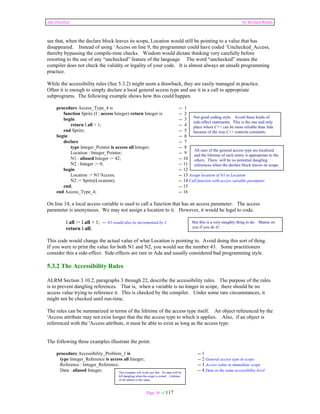 Ada Distilled by Richard Riehle 
see that, when the declare block leaves its scope, Location would still be pointing to a value that has 
disappeared. Instead of using ‘Access on line 9, the programmer could have coded ‘Unchecked_Access, 
thereby bypassing the compile-time checks. Wisdom would dictate thinking very carefully before 
resorting to the use of any “unchecked” feature of the language. The word “unchecked” means the 
compiler does not check the validity or legality of your code. It is almost always an unsafe programming 
practice. 
While the accessibility rules (See 5.3.2) might seem a drawback, they are easily managed in practice. 
Often it is enough to simply declare a local general access type and use it in a call to appropriate 
subprograms. The following example shows how this could happen. 
procedure Access_Type_4 is -- 1 
function Spritz (I : access Integer) return Integer is -- 2 
begin -- 3 
return I.all + 1; -- 4 
end Spritz; -- 5 
begin -- 6 
declare -- 7 
type Integer_Pointer is access all Integer; -- 8 
Location : Integer_Pointer; -- 9 
N1 : aliased Integer := 42; -- 10 
N2 : Integer := 0; -- 11 
begin -- 12 
Location := N1'Access; -- 13 Assign location of N1 to Location 
N2 := Spritz(Location); -- 14 Call function with access variable parameter 
end; -- 15 
end Access_Type_4; -- 16 
On line 14, a local access variable is used to call a function that has an access parameter. The access 
parameter is anonymous. We may not assign a location to it. However, it would be legal to code. 
I.all := I.all + 1; -- N1 would also be incremented by 1 
return I.all; 
This code would change the actual value of what Location is pointing to. Avoid doing this sort of thing. 
If you were to print the value for both N1 and N2, you would see the number 43. Some practitioners 
consider this a side-effect. Side-effects are rare in Ada and usually considered bad programming style. 
5.3.2 The Accessibility Rules 
ALRM Section 3.10.2, paragraphs 3 through 22, describe the accessibility rules. The purpose of the rules 
is to prevent dangling references. That is, when a variable is no longer in scope, there should be no 
access value trying to reference it. This is checked by the compiler. Under some rare circumstances, it 
might not be checked until run-time. 
The rules can be summarized in terms of the lifetime of the access type itself. An object referenced by the 
'Access attribute may not exist longer that the the access type to which it applies. Also, if an object is 
referenced with the 'Access attribute, it must be able to exist as long as the access type. 
The following three examples illustrate the point. 
procedure Accessibility_Problem_1 is -- 1 
type Integer_Reference is access all Integer; -- 2 General access type in scope 
Reference : Integer_Reference; -- 3 Access value in immediate scope 
Data : aliased Integer; -- 4 Data at the same accessibility level 
Page 36 of 117 
Not good coding style. Avoid these kinds of 
side-effect statements. This is the one and only 
place where C++ can be more reliable than Ada 
because of the way C++ controls constants. 
All uses of the general access type are localized 
and the lifetime of each entity is appropriate to the 
others. There will be no potential dangling 
references when the declare block leaves its scope. 
But this is a very naughty thing to do. Shame on 
you if you do it! 
This example will work just fine. No data will be 
left dangling when the scope is exited. Lifetime 
of all entities is the same. 
 
