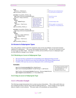 Ada Distilled by Richard Riehle 
begin -- 5 
Reference := Data'Access; -- 6 OK because types and declarations 
end Accessibility_Problem_1; -- 7 are at the same accessibility level 
procedure Accessibility_Problem_2 is -- 1 
type Integer_Reference is access all Integer; -- 2 General access type 
Reference : Integer_Reference; -- 3 Access value 
begin -- 4 
declare -- 5 
This will not compile. When 
the program exits the declare 
block, an outer pointer named 
Reference would still be 
pointing to data that no longer 
existed. This is not simply a 
dangling reference. It is a 
reference to data that is no 
longer valid. The Ada compiler 
will not let you do this. 
Data : aliased Integer; -- 6 An aliased integer value 
begin -- 7 
Reference := Data'Access; -- 8 Will not compile; at wrong level of 
end; -- 9 accessibility for corresponding types. 
end Accessibility_Problem_2; -- 10 
procedure Accessibility_Problem_3 is -- 1 
type Integer_Reference is access all Integer; -- 2 
begin -- 3 
declare -- 4 
This will not compile. You 
might think that putting the 
actual pointer in the same local 
scope as the data being reference 
would work. The rule is that 
access value named Reference 
must exist at least as long as the 
Reference : Integer_Reference; -- 5 
Data : aliased Integer; -- 6 
begin -- 7 
Reference := Data'Access; -- 8 
end; -- 9 
end Accessibility_Problem_3; -- 10 
5.4 Access to Subprogram Types 
One of the problems with the Ada 83/87 standard for Ada was the unavailability of some kind of pointer 
capability for subprograms. The current Ada standard does permit this. The rules for formation of such 
an access type are rather simple. The rules for visibility and accessibility of access to subprogram types 
are often difficult to manage in one’s design. 
5.4.1 Declaring an Access to Subprogram Type 
• The type must have a parameter list corresponding to the subprogram being accessed 
• The return type of a function access type must match that of the function being accessed 
• Variables of the type may access any subprogram with a conforming profile 
Examples: 
type Action is access procedure(Data : in out Integer); 
type Channel is access procedure(M : in out Message; L : out Natural); 
type Condition_Stub is access function (Expression : Boolean) return Boolean; 
type Compute is access function (L, R : Float) return Float; 
5.4.2 Using an access to Subprogram Type 
5.4.2.1 A Procedure Example 
The following example demonstrates how to create an array of procedures. This is often useful when you 
have multiple procedures with the same profile but different behaviors. In this example we have kept the 
behavior simple to avoid confusion. The astute reader will immediately see the possibilities. 
Page 37 of 117 
The signature (parameter profile) 
of each subprogram access type 
must exactly match any 
subprogram being accessed. 
 