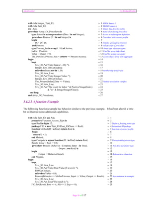 Ada Distilled by Richard Riehle 
with Ada.Integer_Text_IO; -- 1 ALRM Annex A 
with Ada.Text_IO; -- 2 ALRM Annex A 
use Ada; -- 3 Makes Ada directly visible 
procedure Array_Of_Procedures is -- 4 Name of enclosing procedure 
type Action is access procedure (Data : in out Integer); -- 5 Access to subprogram definition 
procedure Process (D : in out Integer) is -- 6 Procedure with correct profile 
begin -- 7 
D := D + D; -- 8 Details; procedure behavior 
end Process; -- 9 end of scope of procedure 
type Process_Set is array(1..10) of Action; -- 10 Array type of access types 
Index : Positive; -- 11 Used for array index later 
Value : Integer := 0; -- 12 Used for actual parameter 
The_Process : Process_Set := (others => Process'Access); -- 13 access object array with aggregate 
begin -- 14 
loop -- 15 
Text_IO.Put("Enter Index(1..10): "); -- 16 
Integer_Text_IO.Get(Index); -- 17 
exit when Index not in 1..10; -- 18 membership test for exit 
Text_IO.New_Line; -- 19 
Text_IO.Put("Enter Integer Value: "); -- 20 
Integer_Text_IO.Get(Value); -- 21 
The_Process(Index)(Data => Value); -- 22 Named association clarifies 
Text_IO.New_Line; -- 23 
Text_IO.Put("The result for Index " & Positive'Image(Index) -- 24 
& "is" & Integer'Image(Value)); -- 25 
end loop; -- 26 
end Array_Of_Procedures; -- 27 
5.4.2.2 A function Example 
The following function example has behavior similar to the previous example. It has been altered a little 
bit to illustrate some additional capabilities. 
with Ada.Text_IO; use Ada; -- 1 
procedure Function_Access_Type is -- 2 
type Real is digits 12; -- 3 Define a floating point type 
package FIO is new Text_IO.Float_IO(Num => Real); -- 4 Instantiate IO package 
function Method (D : in Real) return Real is -- 5 function w/correct profile 
begin -- 6 
return D + D; -- 7 
end Method; -- 8 
type Compute is access function (D : in Real) return Real; -- 9 Corresponding access type 
Result, Value : Real := 0.0; -- 10 
procedure Process (Behavior : Compute; Input : in Real; -- 11 Note first parameter type 
Output : out Real) is -- 12 
begin -- 13 
Output := Behavior(Input); -- 14 Reference to a function 
end Process; -- 15 
begin -- 16 
loop -- 17 
Text_IO.New_Line; -- 18 
Text_IO.Put("Enter Real Value (0 to exit): "); -- 19 
FIO.Get(Value); -- 20 
exit when Value = 0.0; -- 21 
Process(Behavior => Method'Access, Input => Value, Output => Result); -- 22 Key statement in example 
Text_IO.New_Line; -- 23 
Text_IO.Put_Line("The result is "); -- 24 
FIO.Put(Result, Fore => 4, Aft => 3, Exp => 0); -- 25 
Page 38 of 117 
 