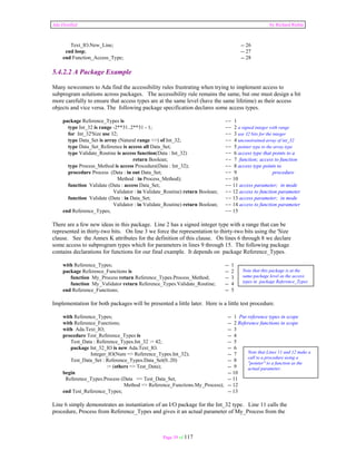 Ada Distilled by Richard Riehle 
Text_IO.New_Line; -- 26 
end loop; -- 27 
end Function_Access_Type; -- 28 
5.4.2.2 A Package Example 
Many newcomers to Ada find the accessibility rules frustrating when trying to implement access to 
subprogram solutions across packages. The accessibility rule remains the same, but one must design a bit 
more carefully to ensure that access types are at the same level (have the same lifetime) as their access 
objects and vice versa. The following package specification declares some access types. 
package Reference_Types is -- 1 
type Int_32 is range -2**31..2**31 - 1; -- 2 a signed integer with range 
for Int_32'Size use 32; -- 3 use 32 bits for the integer 
type Data_Set is array (Natural range <>) of Int_32; -- 4 unconstrained array of int_32 
type Data_Set_Reference is access all Data_Set; -- 5 pointer type to the array type 
type Validate_Routine is access function(Data : Int_32) -- 6 access type that points to a 
return Boolean; -- 7 function; access to function 
type Process_Method is access Procedure(Data : Int_32); -- 8 access type points to 
procedure Process (Data : in out Data_Set; -- 9 procedure 
Method : in Process_Method); -- 10 
function Validate (Data : access Data_Set; -- 11 access parameter; in mode 
Validator : in Validate_Routine) return Boolean; -- 12 access to function parameter 
function Validate (Data : in Data_Set; -- 13 access parameter; in mode 
Validator : in Validate_Routine) return Boolean; -- 14 access to function parameter 
end Reference_Types; -- 15 
There are a few new ideas in this package. Line 2 has a signed integer type with a range that can be 
represented in thirty-two bits. On line 3 we force the representation to thirty-two bits using the 'Size 
clause. See the Annex K attributes for the definition of this clause. On lines 6 through 8 we declare 
some access to subprogram types which for parameters in lines 9 through 15. The following package 
contains declarations for functions for our final example. It depends on package Reference_Types. 
with Reference_Types; -- 1 
package Reference_Functions is -- 2 
function My_Process return Reference_Types.Process_Method; -- 3 
function My_Validator return Reference_Types.Validate_Routine; -- 4 
end Reference_Functions; -- 5 
Implementation for both packages will be presented a little later. Here is a little test procedure. 
with Reference_Types; -- 1 Put reference types in scope 
with Reference_Functions; -- 2 Reference functions in scope 
with Ada.Text_IO; -- 3 
procedure Test_Reference_Types is -- 4 
Test_Data : Reference_Types.Int_32 := 42; -- 5 
package Int_32_IO is new Ada.Text_IO. -- 6 
Integer_IO(Num => Reference_Types.Int_32); -- 7 
Test_Data_Set : Reference_Types.Data_Set(0..20) -- 8 
:= (others => Test_Data); -- 9 
begin -- 10 
Reference_Types.Process (Data => Test_Data_Set, -- 11 
Method => Reference_Functions.My_Process); -- 12 
end Test_Reference_Types; -- 13 
Line 6 simply demonstrates an instantiation of an I/O package for the Int_32 type. Line 11 calls the 
procedure, Process from Reference_Types and gives it an actual parameter of My_Process from the 
Page 39 of 117 
Note that this package is at the 
same package level as the access 
types in package Reference_Types 
Note that Lines 11 and 12 make a 
call to a procedure using a 
"pointer" to a function as the 
actual parameter. 
 