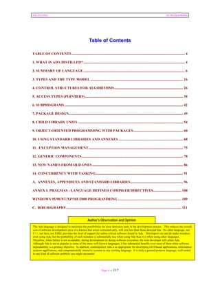 Ada Distilled by Richard Riehle 
Table of Contents 
TABLE OF CONTENTS ............................................................................................................................. 4 
1. WHAT IS ADA DISTILLED? ................................................................................................................ 4 
2. SUMMARY OF LANGUAGE ................................................................................................................ 6 
3. TYPES AND THE TYPE MODEL ...................................................................................................... 16 
4. CONTROL STRUCTURES FOR ALGORITHMS ............................................................................ 26 
5. ACCESS TYPES (POINTERS) ............................................................................................................ 34 
6. SUBPROGRAMS ................................................................................................................................... 42 
7. PACKAGE DESIGN .............................................................................................................................. 49 
8. CHILD LIBRARY UNITS .................................................................................................................... 54 
9. OBJECT-ORIENTED PROGRAMMING WITH PACKAGES ....................................................... 60 
10. USING STANDARD LIBRARIES AND ANNEXES ....................................................................... 68 
11. EXCEPTION MANAGEMENT ........................................................................................................ 75 
12. GENERIC COMPONENTS ................................................................................................................ 78 
13. NEW NAMES FROM OLD ONES .................................................................................................... 86 
14. CONCURRENCY WITH TASKING................................................................................................. 91 
A. ANNEXES, APPENDICES AND STANDARD LIBRARIES .......................................................... 96 
ANNEX L PRAGMAS - LANGUAGE-DEFINED COMPILER DIRECTIVES ............................... 108 
WINDOWS 95/98/NT/XP/ME/2000 PROGRAMMING ...................................................................... 109 
C. BIBLIOGRAPHY ............................................................................................................................... 111 
Author's Observation and Opinion 
The Ada language is designed to maximize the possibilities for error detection early in the development process. This reduces the overall 
cost of software development since it is known that errors corrected early, will cost less than those detected late. No other language, not 
C++, not Java, not Eiffel, provides the level of support for safety-critical software found in Ada. Developers can and do make mistakes, 
even using Ada, but the probability of such mistakes is substantially less when using Ada than it is when using other languages. 
Therefore, when failure is not acceptable, during development or during software execution, the wise developer will select Ada. 
Although Ada is not as popular as some of the more well-known languages, it has substantial benefits over most of them when software 
dependability is a primary objective. In addition, contemporary Ada is as appropriate for developing GUI-based applications, information 
systems applications, and computationally intensive systems as any existing language. It is truly a general-purpose language, well-suited 
to any kind of software problem you might encounter. 
Page 4 of 117 
1. What is Ada Distilled? 
 