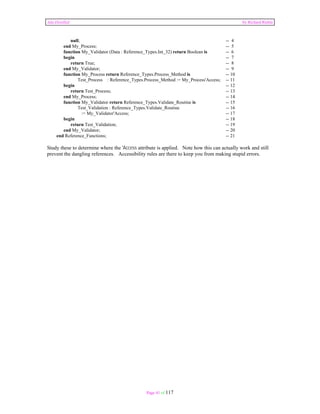 Ada Distilled by Richard Riehle 
null; -- 4 
end My_Process; -- 5 
function My_Validator (Data : Reference_Types.Int_32) return Boolean is -- 6 
begin -- 7 
return True; -- 8 
end My_Validator; -- 9 
function My_Process return Reference_Types.Process_Method is -- 10 
Test_Process : Reference_Types.Process_Method := My_Process'Access; -- 11 
begin -- 12 
return Test_Process; -- 13 
end My_Process; -- 14 
function My_Validator return Reference_Types.Validate_Routine is -- 15 
Test_Validation : Reference_Types.Validate_Routine -- 16 
:= My_Validator'Access; -- 17 
begin -- 18 
return Test_Validation; -- 19 
end My_Validator; -- 20 
end Reference_Functions; -- 21 
Study these to determine where the 'Access attribute is applied. Note how this can actually work and still 
prevent the dangling references. Accessibility rules are there to keep you from making stupid errors. 
Page 41 of 117 
 