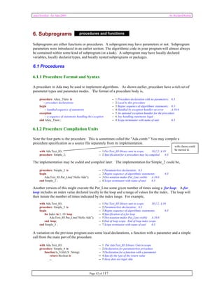 Ada Distilled for Ada 2005 by Richard Riehle 
6. Subprograms 
procedures and functions 
Subprograms are either functions or procedures. A subprogram may have parameters or not. Subprogram 
parameters were introduced in an earlier section. The algorithmic code in your program will almost always 
be contained within some kind of subprogram (or a task). A subprogram may have locally declared 
variables, locally declared types, and locally nested subprograms or packages. 
6.1 Procedures 
6.1.1 Procedure Format and Syntax 
A procedure in Ada may be used to implement algorithms. As shown earlier, procedure have a rich set of 
parameter types and parameter modes. The format of a procedure body is, 
procedure Ahoy_There is -- 1 Procedure declaration with no parameters; 6.3 
-- procedure declarations -- 2 Local to this procedure 
begin -- 3 Begins sequence of algorithmic statements; 6.3 
-- handled sequence of statements -- 4 Handled by exception handler on error A.10.6 
exception -- 5 An optional exception handler for the procedure 
-- a sequence of statements handling the exception -- 6 Any handling statements legal 
end Ahoy_There ; -- 4 Scope terminator with name of unit 6.3 
6.1.2 Procedure Compilation Units 
Note the four parts to the procedure. This is sometimes called the "Ada comb." You may compile a 
procedure specification as a source file separately from its implementation. 
with Ada.Text_IO; -- 1 Put Text_IO library unit in scope; 10.1.2, A.10 
procedure Simple_2; -- 2 Specification for a procedure may be compiled 6.3 
The implementation may be coded and compiled later. The implementation for Simple_2 could be, 
procedure Simple_2 is -- 1 Parameterless declaration; 6.3 
begin -- 2 Begins sequence of algorithmic statements; 6.3 
Ada.Text_IO.Put_Line(“Hello Ada”); -- 3 Dot notation makes Put_Line visible A.10.6 
end Simple_2 ; -- 4 Scope terminator with name of unit 6.3 
Another version of this might execute the Put_Line some given number of times using a for loop. A for 
loop includes an index value declared locally to the loop and a range of values for the index. The loop will 
then iterate the number of times indicated by the index range. For example, 
with Ada.Text_IO; -- 1 Put Text_IO library unit in scope; 10.1.2, A.10 
procedure Simple_3 is -- 2 Parameterless declaration; 6.3 
begin -- 3 Begins sequence of algorithmic statements; 6.3 
for Index in 1..10 loop -- 4 Specification of a for loop 
Ada.Text_IO.Put_Line(“Hello Ada”); -- 5 Dot notation makes Put_Line visible A.10.6 
end loop; -- 6 End of loop scope. End of loop index scope 
end Simple_3 ; -- 7 Scope terminator with name of unit 6.3 
A variation on the previous program uses some local declarations, a function with a parameter and a simple 
call from the main part of the procedure. 
with Ada.Text_IO; -- 1 Put Ada.Text_IO Library Unit in scope 
procedure Simple_4 is -- 2 Declaration for parameterless procedure 
function Is_Valid (S : String) -- 3 Declaration for a function with a parameter 
return Boolean is -- 4 Specify the type of the return value 
... -- 5 three dots not legal Ada 
Page 42 of 117 
with clause could 
be moved to 
 
