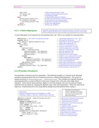 Ada Distilled by Richard Riehle 
end Is_Valid; -- 6 End of scope for function Is_Valid 
Text : String (1..80); -- 7 Declare a String variable with constraint 
Len : Natural; -- 8 Uninitialized variable 
begin -- 9 Begin handled-sequence-of-statments 
Ada.Text_IO.Get_Line(Text, Len); -- 10 Call to Get_Line procedure with two parameters 
if Is_Valid(Text(1..Len)) then -- 11 Call the function with string parameter 
Text_IO.Put_Line(Text(1..Len)); -- 12 Put string w/carriage return and line feed 
end if; -- 13 Ends scope of if statement 
end Simple_4 ; -- 14 Ends scope of Simple_2 
6.1.3 A Main Subprogram 
A main subprogram is not required, but most programs have one. Here is an example of a main procedure. 
Technically, a main subprogram is either a procedure or function. Most often it is a procedure. 
When it is a function, the return value is an integer to the operating system as in Unix or Linux. 
with Application; -- This could be any Application package -- 1 Put package Application in scope; 10.1.2, 
procedure Main is -- 2 Parameterless declaration; 6.3 
The_Application : Application.Application_Type; -- 3 Some kind of type for the application 
begin -- Main -- 4 Begins Main subprogram; 6.3 
Restart_Iterator: -- 5 We want a non-stop system so we 
loop -- 6 create a restart iterator as a loop. 
Application_Control: -- 7 Label the Application control block 
begin -- Application_Control -- 8 No harm in commenting every begin 
Application.Start(Data => The_Application); -- 9 Start the application code 
Application.Stop(Data => The_Application); -- 10 Stop the application code 
exit Restart_Iterator; -- 11 If all goes well, exit the loop here. 
exception -- 12 If there is an exception anywhere, do this. 
when others => -- 13 Others captures any kind of exception 
Application.Cleanup(Data => The_Application); -- 14 Start the cleanup before Restarting 
Application.Restart (Data => The_Application); -- 15 Now restart the application 
end Application_Control; -- 16 Block label required because it is labeled 
end loop Restart_Iterator; -- 17 Loop label required because it is labeled 
Application.Finalization (Data => The_Application); -- 18 The finalization routines for application 
end Main; -- 19 Scope terminator with unit name 6.3 
6.1.4 Procedure Parameters 
Any procedure or function may have parameters. The following example is a variation on the Diamond 
procedure and demonstrates the use of named association in calling formal parameters. The syntax for 
named association is (formal-parameter-name => actual-parameter-name). This example was originally designed 
and programmed by a young US Marine Corps Lance Corporal who, at the time, had a high-school 
education. Notice that he used elementary algebra to write this program with only one loop and simply 
called the inner procedure by changing the algebraic signs of the actual parameters. While this code can be 
improved , it demonstrates how this young Marine thought about the problem before coding it. 
-- ================================================== -- 1 
-- diamond.ada -- 2 
-- Solution to Diamond Problem by LCPL Mathiowetz, USMC -- 3 
-- Camp Kinser, Okinawa. June 1993. AdaWorks Intro to Ada Class -- 4 
-- ================================================== -- 5 . 
with ada.text_io; use Ada; -- Makes all of package Ada visible -- 6 Only Text_IO is required for this program 
procedure Diamond is -- 7 Specification with no parameters 
package TIO renames Text_IO; -- 8 A shortened name for Text_IO 
subtype Column is TIO.Positive_Count; -- 9 Subtype may be used with its parent type 
Center : constant := 37; -- 10 A named constant 
Left_Temp, Right_Temp : Integer := Center; -- 11 Temporary values, initialized 
Plus_2 : constant := 2; -- 12 Positve constant value 
Minus_2 : constant := -2; -- 13 Negative constant value 
procedure Draw (Left, Right, Depth : in Integer) is -- 14 Nested procedure with parameter list 
Symbol : String(1..1) := "X"; -- 15 The character we will print 
Left_Col, Right_Col : Column; -- 16 These are probably extraneous 
begin -- 17 We are in a nested procedure 
Page 43 of 117 
These first five lines illustrate a 
style for documenting an Ada source 
code unit. The author of this solution 
was a USMC Lance Corporal with a 
High School education. 
 