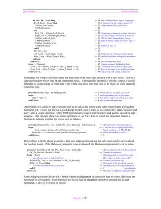 Ada Distilled by Richard Riehle 
for Index in 1..Depth loop -- 18 Index declared here; type is range type 
if Left_Temp = Center then -- 19 Is it time to Put the center character? 
TIO.Set_Col(Center); -- 20 Using renamed Text_IO.Count 
TIO.Put(Symbol); -- 21 
else -- 22 
Left_Col := Column(Left_Temp); -- 23 Extraneous assignment on these two lines; 
Right_Col := Column(Right_Temp); -- 24 we could do type conversion in Set_Col 
TIO.Set_Col(Left_Col); -- 25 TIO.Set_Col(Column(Right_Temp)) 
TIO.Put(Symbol); -- 26 might be better coding on line 25 and 27 
TIO.Set_Col(Right_Col); -- 27 
TIO.Put(Symbol); -- 28 Symbol on line 15 
end if; -- 29 
TIO.New_Line; -- 30 
Left_Temp := Left_Temp + Left; -- 31 Arithmetic on Temporary values using 
Right_Temp := Right_Temp + Right; -- 32 algebraic addition on negative parameter 
end loop; -- 33 
end Draw; -- 34 End of nested procedure 
begin -- Diamond -- 35 Always comment this kind of thing 
Draw (Left => Minus_2, Right => Plus_2, Depth => 9); -- 36 Use named association for these calls. 
Draw (Left => Plus_2, Right => Minus_2, Depth => 10); -- 37 Reverse the signs to get a different shape 
end Diamond; -- 38 End of unit with named unit at end 
Sometimes we want a variable to enter the procedure with one value and exit with a new value. Here is a 
simple procedure which uses in out parameter mode. Although this example is trivially simple, it can be 
extended to a large range of other data types where one must alter that state of an object in some carefully 
controlled way. 
procedure Update (Data : in out Integer) is -- 1 in out allowed on either side of := 
begin -- 2 start algorithmic part of procedure 
Data := Data + 1; -- 3 In with one value; out with a new value 
end Update; -- 4 end of unit with unit name 
Other times, it is useful to get a variable with an in value and return some other value within a procedure 
parameter list. This is not always a good design model since it leads us to combine two ideas, modifier and 
query, into a single operation. Many OOP practitioners suggest that modifiers and queries should be kept 
separate. This example shows an update operation on an AVL Tree in which the procedure returns a 
Boolean to indicate whether the tree is now in balance. 
procedure Balance (The_Tree : in out AVL_Tree; Balanced : out Boolean) is -- 1 Dynamically, self-balancing tree 
begin -- 2 built on access types for flexibility. 
-- long, complex, dynamically self-balancing algorithm -- 3 node rotations: LL, LR, RR, RL 
Balanced := -- a boolean result from the balancing algorithm -- 4 Must be checked by caller 
end Balance; -- 5 
The problem with the above example is that, any subprogram making the call, must also be sure to check 
the Boolean result. If the Balanced parameter is not evaluated, the Boolean out parameter is of no value. 
procedure Insert (Tree : in out AVL_Tree; Value : in Item) is -- 1 From collection of AVL_Tree methods 
OK_To_Proceed : Boolean := False; -- 2 Should be initialized 
begin -- Insert -- 3 Good practice to comment a begin 
-- algorithm to insert a node in the tree -- 4 Pre-order, in-order, post-order? 
Balance(The_Tree => Tree, Balanced => OK_To_Proceed); -- 5 Named association call 
if OK_To_Proceed then -- 6 If you fail to do this check, you are 
-- some additional source code here -- 7 Making use of the out parameter of 
end if; -- 8 type Boolean. 
end Insert; -- 9 If name is supplied, compiler checks. 
Some Ada practitioners believe it is better to raise an exception in a function than to return a Boolean out 
parameter in a procedure. Their rationale for this is that an exception cannot be ignored, but an out 
parameter, is easy to overlook or ignore. 
Page 44 of 117 
 