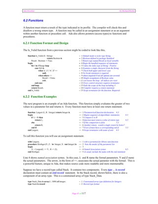 Ada Distilled by Richard Riehle 
6.2 Functions 
A function must return a result of the type indicated in its profile. The compiler will check this and 
disallow a wrong return type. A function may be called in an assignment statement or as an argument 
within another function or procedure call. Ada also allows pointers (access types) to functions and 
procedures. 
6.2.1 Function Format and Design 
The Is_Valid function from a previous section might be coded to look like this, 
function Is_Valid (S : String) -- 1 Default mode is in for type String 
return Boolean is -- 2 Boolean defined in package Standard 
Result : Boolean := True; -- 3 Return type named Result as local variable 
begin -- 4 Begin the handled-sequence of statements 
for I in S'Range loop -- 5 I takes the index type of String: Positive 
case S(I) is -- 6 Examine a single character from the String 
when 'a'..'z' | 'A'..'Z' => -- 7 Check both upper and lower case 
null; -- 8 No break statement is required 
when others => -- 9 others required if not all options are covered 
Result := False; -- 10 Simple assignment of Boolean value 
exit; -- 11 exit leaves the loop. all indices are reset 
end case; -- 12 Every control structure requires terminator 
end loop; -- 13 Ends the scope of the loop including, I 
return Result; -- 14 Compiler requires a return statement 
end Is_Valid; -- 15 Scope terminator for the function. Required. 
6.2.2 Function Examples 
The next program is an example of an Ada function. This function simply evaluates the greater of two 
values in a parameter list and returns it. Every function must have at least one return statement. 
function Largest (L, R : Integer) return Integer is -- 1 Parameterized function declaration; 6.3 
begin -- 2 Begins sequence of algorithmic statements; 6.3 
if L > R then -- 3 Compare L to R 
return L; -- 4 function must return a value of return type 6.3 
else -- 5 If the comparison is false 5.3 
return R; -- 6 Another return; would a single return be better? 
end if; -- 7 Every if must have a corresponding end if. 5.3 
end Largest; -- 8 Scope terminator with name of unit 6.3 
To call this function you will use an assignment statement. 
with Largest; -- 1 with is permitted for library unit function 
procedure Hrothgar (Y, Z : in Integer; X : out Integer) is -- 2 Note the modes of the parameter list 
begin -- 3 
X := Largest(L => Y, R => Z); -- 4 Named Association syntax 6.3 
end Hrothgar; -- 5 As usual, include the name with the end statement 
Line 4 shows named association syntax. In this case, L and R name the formal parameters. Y and Z name 
the actual parameters. The arrow, in the form of =>, associates the actual paramter with the formal. This is 
a powerful feature, unique to Ada, that makes source code more readable and more maintainable. 
Suppose we have a record type called Stack. It contains two components. Every type ... is record 
declaration must contain an end record statement. In the Stack record, shown below, there is also a 
component of an array type. This is a constrained array of type Stack_Data. 
type Stack_Data is array(1..1000) of Integer; -- 1 Constrained array type definition for Integers 
type Stack is record -- 2 Record type format 
Page 45 of 117 
 