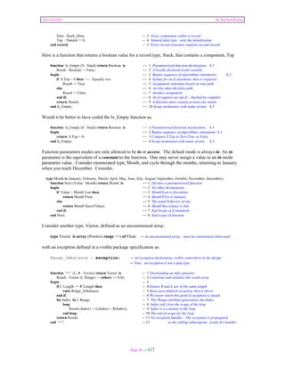 Ada Distilled by Richard Riehle 
Data : Stack_Data; -- 3 Array component within a record 
Top : Natural := 0; -- 4 Natural data type; note the initialization 
end record; -- 5 Every record structure requires an end record 
Here is a function that returns a boolean value for a record type, Stack, that contains a component, Top 
function Is_Empty (S : Stack) return Boolean is -- 1 Parameterized function declaration; 6.3 
Result : Boolean := False; -- 2 A locally declared result variable 
begin -- 3 Begins sequence of algorithmic statements; 6.3 
if S.Top = 0 then -- Equality test -- 4 Syntax for an if statement; then is required 
Result := True; -- 5 Assignment statement based on true path 
else -- 6 An else takes the false path 
Result := False; -- 7 Another assignment 
end if; -- 8 An if requires an end if; checked by compiler 
return Result; -- 9 A function must contain at least one return 
end Is_Empty; -- 10 Scope terminator with name of unit 6.3 
Would it be better to have coded the Is_Empty function as, 
function Is_Empty (S : Stack) return Boolean is -- 1 Parameterized function declaration; 6.3 
begin -- 2 Begins sequence of algorithmic statements; 6.3 
return S.Top = 0; -- 3 Compare S.Top to Zero True or False 
end Is_Empty; -- 4 Scope terminator with name of unit 6.3 
Function parameters modes are only allowed to be in or access. The default mode is always in. An in 
parameter is the equivalent of a constant to the function. One may never assign a value to an in mode 
parameter value. Consider enumerated type, Month, and cycle through the months, returning to January 
when you reach December. Consider, 
type Month is (January, February, March, April, May, June, July, August, September, October, November, December); 
function Next (Value : Month) return Month is -- 1 Declare a parameterized function 
begin -- 2 No other declarations 
if Value = Month’Last then -- 3 Month'Last is December 
return Month’First; -- 4 Month'First is January 
else -- 5 The usual behavior of else 
return Month’Succ(Value); -- 6 Month'Succ(June) is July 
end if; -- 7 End Scope of if statement 
end Next; -- 8 End scope of function 
Consider another type, Vector, defined as an unconstrained array: 
type Vector is array (Positive range <>) of Float; -- An unconstrained array; must be constrained when used 
with an exception defined in a visible package specification as: 
Range_Imbalance : exception; -- An exception declaration, visible somewhere in the design 
-- Note: an exception is not a data type 
function “+” (L, R : Vector) return Vector is -- 1 Overloading an infix operator 
Result : Vector (L’Range) := (others => 0.0); -- 2 Constrain and initialize the result array 
begin -- 3 
if L’Length /= R’Length then -- 4 Ensure R and L are of the same length 
raise Range_Imbalance; -- 5 Raise user-defined exception shown above. 
end if; -- 6 We never reach this point if exception is raised 
for Index in L’Range -- 7 The 'Range attribute generalizes the Index 
loop -- 8 Index only lives the scope of the loop 
Result (Index) := L(Index) + R(Index); -- 9 Index is a constant in the loop 
end loop; -- 10 The end of scope for the loop 
return Result; -- 11 No exception handler. The exception is propogated 
end “+”; -- 12 to the calling subprogram. Looks for handler. 
Page 46 of 117 
 