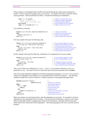 Ada Distilled by Richard Riehle 
If the exception is not handled locally, the RTE will unwind through the calling stack searching for a 
handler. If none is found, the program will crash and burn. You might want to have a function with an 
access parameter. This has potential side effects. Consider the following record definition, 
type Data is record -- 1 Define a record type with a name 
Value : Integer := 0; -- 2 Initialize the values when possible 
Description : String(1..20); -- 3 Probably should be initialized 
end record; -- 4 Scope terminator for the record data 
type Ref is access all Data; -- 5 Define a pointer to the record 
Page 47 of 117 
You could have a function, 
function Is_Zero (The_Data : access Data) return Boolean is -- 1 Note access parameter 
begin -- 2 Of course, by now you know this 
return The_Data.Value = 0; -- 3 Return result of equality test 
end Is_Zero; -- 4 Scope terminator for the function 
The Ada compiler will reject the following code, 
function Fix_It_A (The_Data : access Data) return Ref is -- 1 Access parameter and access result 
Fix_It_Data : Ref := new Data'(some initial values); -- 2 Declare some initialized access object 
begin -- 3 Of course, by now you know this 
The_Data := Fix_It_Data; -- illegal, illegal, illegal -- 4 No assignment allowed to parameter value 
return The_Data; -- 5 Will never get to this; will not compile 
end Fix_It_A; -- 6 Scope terminator for the function 
but the compiler will accept the following modification of a componenent of an access object, 
function Fix_It_B (The_Data : access Data) return Ref is -- 1 Access parameter and access result 
Fix_It_Data : Integer := 25; -- 2 Declare initialized Integer object 
begin -- 3 
The_Data.Value := Fix_It_Data; -- 4 Assignment allowed to component 
return The_Data; -- 5 Yes. Returns updated value for The_Data 
end Fix_It_B; -- 6 Always include the name of the function 
This is one of Ada's rare weaknesses vis a vis C++. In C++ we can declare a function as const or a 
parameter as const. This may be fixed in a future ISO Ada so the access parameter can be constant. 
One of the useful algorithmic capabilities of modern programming languages is recursion. For a recursive 
solution, the subprogram must include a way to terminate before it runs out of memory. The following 
academic example for a recursive function, is seldom a practical in real progamming applications. 
function Factorial (N : Natural ) -- 1 
return Positive is -- 2 Must have a return type 
begin -- 3 Start of algorithmic part 
if N <= 1 then -- 4 Less than or equal to ... 
return 1; -- 5 Lowest positive value 
else -- 6 Alternative path 
return N * Factorial (N - 1); -- 7 The recursive call; function calls itself 
end if; -- 8 Terminate if statement 
end Factorial; -- 9 Scope of the recursive function 
Many sort routines, tree searching routines, and other algorithms use recursion. It is possible to do this in 
Ada because every subprogram call is re-entrant. Each internal call of itself puts a result in a stack frame. 
When the algorithm reaches a stopping point, based on the if statement, it unwinds itself from the stack 
frame entries with a final result of the computation. The following program will work to test the Factorial 
program, 
 