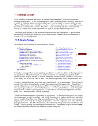 Ada Distilled for Ada 2005 by Richard Riehle 
7. Package Design 
At the beginning of this book, we showed an example of an Ada package. Most Ada programs are 
designed using packages. In fact, a single program is usually composed of many packages. A package is 
a module for collecting related information and services. It can be thought of as a contract for services. 
The user of that contract may be thought of as a client. In this sense, a client may us some of the services 
but not want to use all of those services. Ada allows a client to indentify only those services needed, 
through its visibility rules, even though all services might be in scope and potentially visible. 
The services are in the form of type definitions, data declarations, and subprograms. A well-designed 
package will rarely have data declarations as part of the contract. Instead, references to data should be 
through a call to some subprogram. 
7.1 A Simple Package 
We revise the specification for the earlier Messenger package. 
package Messenger is -- 1 An Ada package specification 
type Message is private; -- 2 A partial definition of message 
function Null_Message return Message; -- 3 Gives a null message 
function Create (S : String) return Message; -- 4 Make a message from a String 
function Get return Message; -- 5 Get message from keyboard 
procedure Put (M : in Message); -- 6 Put Message to Screen 
procedure Clear (M : in out Message); -- 7 Set message to null message 
function Text (M : Message) return String; -- 8 The string portion of message 
function Length (M : Message) return Natural; -- 9 How many of characters 
private -- 10 Begin private part of package 
type Message is record -- 11 Full definition of message 
Data : String(1..200) := (others => ' '); -- 12 Message content; initialized 
Len : Natural := 0; -- 13 Message size; initialized 
end record; -- 14 End of message definition 
end Messenger; -- 15 End of the specification 
Notice there is no algorithmic code in a package specification. Ada lets you declare all the subprograms in 
the specification. The implementation is in another compilation unit called the package body but the 
specification and body are both part of the same library unit. The specification is a contract with a client. 
It tells what it will do, not how it will be done. Ada is forbids algorithmic code in the specification part. 
A client of package Messenger is only able to see lines 1 through 9 of the specification. The rest (lines 10 
through 14) is only in the specification to satisfy the requirements of the Ada compiler. We call lines 1 
through 9 the public part of the specification and lines 10 through 14, the private part. The private part of 
an Ada package specification is somewhat analogous to a C++ class protected part. A child library unit 
may have some visibility to private part just as C++ derived class has visibility to a protected part of its 
parent class. We examine these visibility issues later. 
The package Messenger exports some services as subprograms. The algorithmic (procedural) part of these 
subprograms must be coded someplace. Ada forbids algorithms in the package specification. Algorithms 
must be coded in the package body. Subprogram declarations in the specification require a corresponding 
implementation in the body. The package body depends on successful compilation of its fully conforming 
package specification. The Ada compiler checks this dependency through compilation unit date and time 
stamps. The package body is an integral part of the library unit. The package body never needs to with 
the package specification because both are part of the same library unit. 
Page 49 of 117 
Public Part 
Private 
 