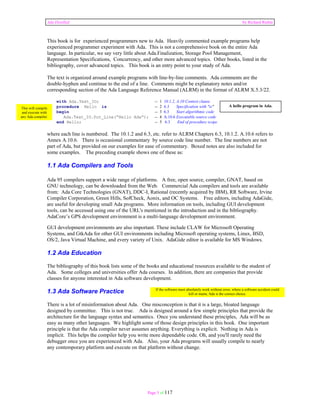 Ada Distilled by Richard Riehle 
This book is for experienced programmers new to Ada. Heavily commented example programs help 
experienced programmer experiment with Ada. This is not a comprehensive book on the entire Ada 
language. In particular, we say very little about Ada.Finalization, Storage Pool Management, 
Representation Specifications, Concurrency, and other more advanced topics. Other books, listed in the 
bibliography, cover advanced topics. This book is an entry point to your study of Ada. 
The text is organized around example programs with line-by-line comments. Ada comments are the 
double-hyphen and continue to the end of a line. Comments might be explanatory notes and/or 
corresponding section of the Ada Language Reference Manual (ALRM) in the format of ALRM X.5.3/22. 
with Ada.Text_IO; -- 1 10.1.2, A.10 Context clause 
procedure Hello is -- 2 6.3 Specification with "is" 
begin -- 3 6.3 Start algorithmic code 
This will compile A hello program in Ada. 
and execute with 
any Ada compiler. 
Ada.Text_IO.Put_Line(“Hello Ada”); -- 4 A.10.6 Executable source code 
end Hello; -- 5 6.3 End of procedure scope 
where each line is numbered. The 10.1.2 and 6.3, etc. refer to ALRM Chapters 6.3, 10.1.2. A.10.6 refers to 
Annex A.10.6. There is occasional commentary by source code line number. The line numbers are not 
part of Ada, but provided on our examples for ease of commentary. Boxed notes are also included for 
some examples. The preceding example shows one of these as: 
1.1 Ada Compilers and Tools 
Ada 95 compilers support a wide range of platforms. A free, open source, compiler, GNAT, based on 
GNU technology, can be downloaded from the Web. Commercial Ada compilers and tools are available 
from: Ada Core Technologies (GNAT), DDC-I, Rational (recently acquired by IBM), RR Software, Irvine 
Compiler Corporation, Green Hills, SofCheck, Aonix, and OC Systems. Free editors, including AdaGide, 
are useful for developing small Ada programs. More information on tools, including GUI development 
tools, can be accessed using one of the URL's mentioned in the introduction and in the bibliography. 
AdaCore’s GPS development environment is a multi-language development environment. 
GUI development environments are also important. These include CLAW for Microsoft Operating 
Systems, and GtkAda for other GUI environments including Microsoft operating systems, Linux, BSD, 
OS/2, Java Virtual Machine, and every variety of Unix. AdaGide editor is available for MS Windows. 
1.2 Ada Education 
The bibliography of this book lists some of the books and educational resources available to the student of 
Ada. Some colleges and universities offer Ada courses. In addition, there are companies that provide 
classes for anyone interested in Ada software development. 
1.3 Ada Software Practice 
There is a lot of misinformation about Ada. One misconception is that it is a large, bloated language 
designed by committee. This is not true. Ada is designed around a few simple principles that provide the 
architecture for the language syntax and semantics. Once you understand these principles, Ada will be as 
easy as many other languages. We highlight some of those design principles in this book. One important 
principle is that the Ada compiler never assumes anything. Everything is explicit. Nothing in Ada is 
implicit. This helps the compiler help you write more dependable code. Oh, and you'll rarely need the 
debugger once you are experienced with Ada. Also, your Ada programs will usually compile to nearly 
any contemporary platform and execute on that platform without change. 
If the software must absolutely work without error, where a software accident could 
Page 5 of 117 
kill or maim, Ada is the correct choice. 
 