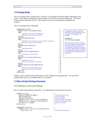 Ada Distilled by Richard Riehle 
7.2 Package Body 
Not every package needs a package body. In practice, only packages that declare public subprograms need 
a body. Now and then a package may require a body even if it does not export a subprogram. This would 
be the exception rather than the rule. This exception to the rule is also rigorously managed by the 
compiler. 
Here is a package body for Messenger. 
package body Messenger is -- 1 
function Create (S : String) return Message is -- 2 
begin -- 3 
-- algorithm to create object of type Message -- 4 
-- must have at least one return statement -- 5 
end Create; -- 6 
function Get return Message is -- 7 
begin -- 8 
-- algorithm to Get a message from some container or input device -- 9 
-- must have at least one return statement -- 10 
end Get ; -- 11 
procedure Put (M : in Message) is -- 12 
begin -- 13 
-- algorithm goes here -- 14 
end Put; -- 15 
procedure Clear (M : in out Message) is -- 16 
begin -- 17 
-- algorithm to clear the Message -- 18 
end Clear; -- 19 
function Text (M : Message) return String is -- 20 
begin -- 21 
-- algorithm, if necessary -- 22 
-- must have at least one return statement -- 23 
end Text; -- 24 
function Length (M : Message) return Natural is -- 25 
begin -- 26 
-- algorithm to get length of Message Text -- 27 
-- must have at least one return statement -- 28 
end Length; -- 29 
end Messenger; -- 30 
Neither a client or child of package Messenger ever has visibility to the package body. We say that the 
implementation (always in a package body) is encapsulated. 
7.3 More Simple Package Examples 
7.3.1 Monetary Conversion Package 
Here is another simple package specification. An implementation would convert currencies. 
package Conversions is -- 1 
type Money is delta 0.0001 digits 12; -- 2 a decimal fixed-point type 
type Yen is new Money; -- 3 derive from Money 
type Dollars is new Money; -- 4 derive from Money 
function Convert (Y : Yen; Rate : Money) return Dollars; -- 5 declare a function specification 
function Convert (D : Dollars; Rate : Money) return Yen; -- 6 declare a function specification 
Conversion_Error : exception; -- 7 declare an exception 
end Conversions; -- 8 
package body Conversions is -- 1 
function Convert (Y : Yen; Rate : Money) return Dollars is -- 2 
Result : Dollars := 0.0; -- 3 declare result of return type 
Page 50 of 117 
An acceptable variation on this body 
would be to code each subprogram with 
the reserved word separate. For 
example, 
procedure Put 
(M : in Message) is separate; 
This would cause a stub for a subunit to 
be created in the library for the completed 
code corresponding to procedure Put. 
This technique is useful when one wants 
to divide the implementation of a package 
over a team of several people, or preserve 
the confidentiality of a particular piece of 
source code. 
 