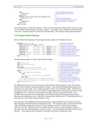 Ada Distilled by Richard Riehle 
begin -- 4 stub out the function temporarily 
return Result; -- 5 after algorithm to do conversion 
end Convert; -- 6 
function Convert (D : Dollars; Rate : Money) return Yen is -- 7 
Result : Yen := 0.0; -- 8 declare result of return type 
begin -- 9 temporarily stub out the begin..end part 
return Result; -- 10 after algorithm to do conversion 
end Convert; -- 11 
end Conversions; -- 12 
The technique here is to stub out a function. Notice we must first declare a Result of the return type. Then 
we can code the return statement in the begin..end part. A procedure can be stubbed out with the reserved 
word, null. A function must have at least one return statement. This technique satisfies that requirement. 
7.3.2 Simple Statistics Package 
Here is another kind of package. This package provides a simple set of statistical services. 
package Statistics is -- 1 Specification declaration 
type Data is array (Positive range <>) of Float; -- 2 An unconstrained array. 
function Mean (The_Data : Data) return Float; -- 3 Computes the statistical Mean 
function Mode (The_Data : Data) return Float; -- 4 Computes the statistical Mode 
function Max (The_Data : Data) return Float; -- 5 Computes Maximum Value of arrray 
function Min (The_Data : Data) return Float; -- 6 Computes Minimum Value of array 
function Variance (The_Data : Data) return Float; -- 7 Computes Statistical Variance 
function StdDev (The_Data : Data) return Float; -- 8 Computes Standard Deviation 
end Statistics; -- 9 Package specification requires end 
The following procedure is a client of the Statistics package. 
with Statistics; -- 1 Put Statistics library unit in scope 
with Ada.Float_Text_IO; -- 2 Library unit for floating point I/O 
use Ada; -- 3 Makes Ada visible; discussed later 
procedure Compute_Statistics is -- 4 A stand-alone procedure 
Stat_Data : Statistics.Data(1..100); -- 5 An array of float; note the constraint 
begin -- 6 Starts the algorithmic part of procedure 
for Index in Stat_Data'Range -- 7 Specification of a for loop; more later 
loop -- 8 Every loop must have the word loop 
Float_Text_IO.Get(Stat_Data(Index)); -- 9 Fill the array with data 
end loop; -- 10 Every loop must have an end loop 
Float_Text_IO.Put(Statistics.Mean(Stat_Data)); -- 11 Call Statistics.Mean and output result 
Float_Text_IO.Put(Statistics.StdDev(Stat_Data)); -- 12 Call Statistics.StdDev and output result 
end Compute_Statistics; -- 13 End of the procedure scope 
The with statement on Line 1 puts the resources of the Statistics library package in scope. The Variance 
function may be called by referencing Statistics.Variance. Line 2 puts the language-defined library unit, 
Ada.Float_Text_IO in scope. Line 3 makes the parent of Float_Text_IO directly visible. Therefore, the 
Get operation of Float_Text_IO on Line 9 is legal. Program declarations are between the is on Line 4 and 
the begin on Line 6. On Line 5, the declaration is for data of the array type Statistics.Data. Since 
Statistics.Data is declared with no actual range in the Statistics package, the programmer must specify 
beginning and ending index values. Ada allows starting indexes other than zero. The defined index for an 
array type may even include a range of negative values. 
The expression, Stat_Data'Range in the loop specification, indicates that the loop will traverse the entire 
array, beginning with the first value through the last value. The loop index, Index, will start with the first 
value in the Range and proceed to the end. The Get operation on Line 9 is defined in the package 
Ada.Float_Text_IO. Because we have a use clause for Ada on Line 3, we may reference it as shown. 
The same is true for the Put operations on Lines 11 and 12. We call the Mean and StdDev functions from 
Statistics. These functions take a parameter of type Data and return a floating point value. 
Page 51 of 117 
 
