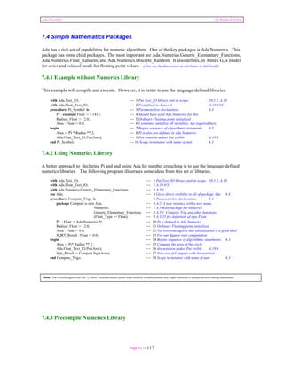 Ada Distilled by Richard Riehle 
7.4 Simple Mathematics Packages 
Ada has a rich set of capabilities for numeric algorithms. One of the key packages is Ada.Numerics. This 
package has some child packages. The most important are Ada.Numerics.Generic_Elementary_Functions, 
Ada.Numerics.Float_Random, and Ada.Numerics.Discrete_Random. It also defines, in Annex G, a model 
for strict and relaxed mode for floating point values. (Also see the discussion on attributes in this book.) 
7.4.1 Example without Numerics Library 
This example will compile and execute. However, it is better to use the language-defined libraries. 
with Ada.Text_IO; -- 1 Put Text_IO library unit in scope; 10.1.2, A.10 
with Ada.Float_Text_IO; -- 2 Predefined in Annex A A.10.9/33 
procedure Pi_Symbol is -- 3 Parameterless declaration; 6.3 
Pi : constant Float := 3.1415; -- 4 Should have used Ada.Numerics for this 
Radius : Float := 12.0; -- 5 Ordinary Floating point initialized 
Area : Float := 0.0; -- 6 I somtimes initialize all variables; not required here 
begin -- 7 Begins sequence of algorithmic statements; 6.3 
Area := Pi * Radius ** 2; -- 8 Pi is also pre-defined in Ada.Numerics 
Ada.Float_Text_IO.Put(Area); -- 9 Dot notation makes Put visible A.10.6 
end Pi_Symbol; -- 10 Scope terminator with name of unit 6.3 
7.4.2 Using Numerics Library 
A better approach to declaring Pi and and using Ada for number crunching is to use the language-defined 
numerics libraries. The following program illustrates some ideas from this set of libraries. 
with Ada.Text_IO; -- 1 Put Text_IO library unit in scope; 10.1.2, A.10 
with Ada.Float_Text_IO; -- 2 A.10.9/33 
with Ada.Numerics.Generic_Elementary_Functions; -- 3 A.5.1 
use Ada; -- 4 Gives direct visibility to all of package Ada 8.4 
procedure Compute_Trigs is -- 5 Parameterless declaration; 6.3 
package Compute is new Ada. -- 6 A.2 A new instance with a new name 
Numerics. -- 7 A.5 Root package for numerics 
Generic_Elementary_Functions -- 8 A.5.1 Contains Trig and other functions 
(Float_Type => Float); -- 9 A.1/25 for definition of type Float 
Pi : Float := Ada.Numerics.Pi; -- 10 Pi is defined in Ada.Numerics 
Radius : Float := 12.0; -- 11 Ordinary Floating point initialized 
Area : Float := 0.0; -- 12 Not everyone agrees that initialization is a good idea! 
SQRT_Result : Float := 0.0; -- 13 For our Square root computation 
begin -- 14 Begins sequence of algorithmic statements; 6.3 
Area := Pi* Radius ** 2; -- 15 Compute the area of the circle 
Ada.Float_Text_IO.Put(Area); -- 16 dot notation makes Put visible A.10.6 
Sqrt_Result := Compute.Sqrt(Area); -- 17 Note use of Compute with dot notation 
end Compute_Trigs; -- 18 Scope terminator with name of unit 6.3 
Note: Not everyone agrees with line 12, above. Some developers prefer not to initialize variables because they might contribute to unexpected errors during maintenance. 
Page 52 of 117 
7.4.3 Precompile Numerics Library 
 