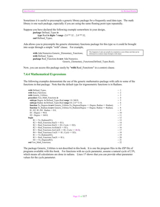 Ada Distilled by Richard Riehle 
Sometimes it is useful to precompile a generic library package for a frequently used data type. The math 
library is one such package, especially if you are using the same floating point type repeatedly. 
Suppose you have declared the following example somewhere in your design, 
Page 53 of 117 
package Defined_Types is 
type Real is digits 7 range -2.0 ** 32 .. 2.0 ** 32; 
end Defined_Types; 
Ada allows you to precompile the generic elementary functions package for this type so it could be brought 
into scope through a simple "with" clause. For example, 
with Ada.Numerics.Generic_Elementary_Functions; 
with Defined_Types; 
package Real_Functions is new Ada.Numerics. 
This fragment of code can actually be compiled as a new library unit that can be 
referenced in a context clause through a with clause 
Generic_Elementary_Functions(Defined_Types.Real); 
Now, you can access this package easily by "with Real_Functions" in a context clause. 
7.4.4 Mathematical Expressions 
The following examples demonstrate the use of the generic mathematics package with calls to some of the 
functions in that package. Note that the default type for trigonometric functions is in Radians. 
with Defined_Types; -- 1 
with Real_Functions; -- 2 
with Generic_Utilities; -- 3 
procedure Test_Math_Functions is -- 4 
subtype Degree is Defined_Types.Real range 1.0..360.0; -- 5 
subtype Radian is Defined_Types.Real range 0.0..2.0 * 3.14; -- 6 
function To_Degrees is new Generic_Utilities.To_Degrees(Degree => Degree, Radian => Radian); -- 7 
function To_Radians is new Generic_Utilities.To_Radians(Degree => Degree, Radian => Radian); -- 8 
R1, R2, R3, R4 : Radian := 0.0; -- 9 
D1 : Degree := 90.0; -- 10 
D2 : Degree := 360.0; -- 11 
begin -- 12 
R1 := To_Radians(D1); -- 13 
R2 := Real_Functions.Sin(X => R1); -- 14 
R2 := Real_Functions.Sin(X => R1, Cycle => D2); -- 15 
R2 := Real_Functions.ArcSinh(X => R1); -- 16 
R3 := Real_Functions.ArcCot(X => R1, Cycle => 40.0); -- 17 
R4 := Real_Functions.Cos(X => R1, Cycle => D2); -- 18 
R1 := To_Radians(D2); -- 19 
R3 := Real_Functions.Tan(X => R1); -- 20 
D2 := To_Degrees(R2); -- 21 
end Test_Math_Functions; -- 22 
The package Generic_Utilities is not described in this book. It is one the program files in the ZIP file of 
programs available with this book. For functions with no cycle parameter, assume a natural cycle of 2 Pi, 
which means all calculations are done in radians. Lines 17 shows that you can provide other parameter 
values for the cycle parameter. 
 