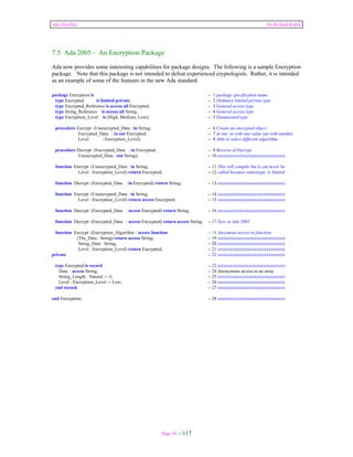 Ada Distilled by Richard Riehle 
7.5 Ada 2005 - An Encryption Package 
Ada now provides some interesting capabilities for package designs. The following is a sample Encryption 
package. Note that this package is not intended to defeat experienced cryptologists. Rather, it is intended 
as an example of some of the features in the new Ada standard. 
package Encryption is -- 1 package specification name 
type Encrypted is limited private; -- 2 Ordinary limited private type 
type Encrypted_Reference is access all Encrypted; -- 3 General access type 
type String_Reference is access all String; -- 4 General access type 
type Encryption_Level is (High, Medium, Low); -- 5 Enumerated type 
procedure Encrypt (Unencrypted_Data : in String; -- 6 Create an encrypted object 
Encrypted_Data : in out Encrypted; -- 7 in out; in with one value out with another 
Level : Encryption_Level); -- 8 Able to select different algorithm 
procedure Decrypt (Encrypted_Data : in Encrypted; -- 9 Reverse of Encrypt 
Unencrypted_Data : out String); -- 10 xxxxxxxxxxxxxxxxxxxxxxxxxxxxxxxxx 
function Encrypt (Unencrypted_Data : in String; -- 11 This will compile but it can never be 
Level : Encryption_Level) return Encrypted; -- 12 called because returntype is limited 
function Decrypt (Encrypted_Data : in Encrypted) return String; -- 13 xxxxxxxxxxxxxxxxxxxxxxxxxxxxxxxxx 
function Encrypt (Unencrypted_Data : in String; -- 14 xxxxxxxxxxxxxxxxxxxxxxxxxxxxxxxxx 
Level : Encryption_Level) return access Encrypted; -- 15 xxxxxxxxxxxxxxxxxxxxxxxxxxxxxxxxx 
function Decrypt (Encrypted_Data : access Encrypted) return String; -- 16 xxxxxxxxxxxxxxxxxxxxxxxxxxxxxxxxx 
function Decrypt (Encrypted_Data : access Encrypted) return access String; -- 17 New in Ada 2005 
function Encrypt (Encryption_Algorithm : access function -- 18 Anoymous access to function. 
(The_Data : String) return access String; -- 19 xxxxxxxxxxxxxxxxxxxxxxxxxxxxxxxxx 
String_Data : String; -- 20 xxxxxxxxxxxxxxxxxxxxxxxxxxxxxxxxx 
Level : Encryption_Level) return Encrypted; -- 21 xxxxxxxxxxxxxxxxxxxxxxxxxxxxxxxxx 
private -- 22 xxxxxxxxxxxxxxxxxxxxxxxxxxxxxxxxx 
type Encrypted is record -- 23 xxxxxxxxxxxxxxxxxxxxxxxxxxxxxxxxx 
Data : access String; -- 24 Anonymous access to an array 
String_Length : Natural := 0; -- 25 xxxxxxxxxxxxxxxxxxxxxxxxxxxxxxxxx 
Level : Encryption_Level := Low; -- 26 xxxxxxxxxxxxxxxxxxxxxxxxxxxxxxxxx 
end record; -- 27 xxxxxxxxxxxxxxxxxxxxxxxxxxxxxxxxx 
end Encryption; -- 28 xxxxxxxxxxxxxxxxxxxxxxxxxxxxxxxxx 
Page 54 of 117 
 