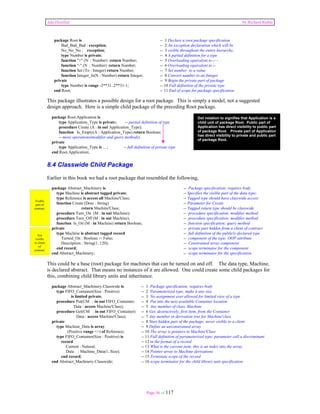 Ada Distilled by Richard Riehle 
package Root is -- 1 Declare a root package specification 
Bad_Bad_Bad : exception; -- 2 An exception declaration which will be 
No_No_No : exception; -- 3 visible throughout the entire hierarchy. 
type Number is private; -- 4 A partial definition for a type 
function "+" (N : Number) return Number; -- 5 Overloading equivalent to i++ 
function "-" (N : Number) return Number; -- 6 Overloading equivalent to i-- 
function Set (To : Integer) return Number; -- 7 Set number to a value 
function Integer_Is(N : Number) return Integer; -- 8 Convert number to an Integer 
private -- 9 Begin the private part of package 
type Number is range -2**31..2**31-1; -- 10 Full definition of the private type 
end Root; -- 11 End of scope for package specification 
This package illustrates a possible design for a root package. This is simply a model, not a suggested 
design approach. Here is a simple child package of the preceding Root package. 
package Root.Application is 
type Application_Type is private; -- partial definition of type 
procedure Create (A : in out Application_Type); 
function Is_Empty(A : Application_Type) return Boolean; 
-- more operations(modifier and query methods) 
Page 56 of 117 
private 
type Application_Type is ... ; -- full definition of private type 
Dot notation to signifies that Application is a 
child unit of package Root. Public part of 
Application has direct visibility to public part 
of package Root. Private part of Application 
has direct visibility to private and public part 
of package Root. 
end Root.Application; 
8.4 Classwide Child Package 
Earlier in this book we had a root package that resembled the following, 
package Abstract_Machinery is -- Package specification; requires body 
type Machine is abstract tagged private; -- Specifies the visible part of the data type; 
type Reference is access all Machine'Class; -- Tagged type should have classwide access 
function Create (Desc : String) -- Parameter for Create 
return Machine'Class; -- Tagged return type should be classwide 
procedure Turn_On (M : in out Machine); -- procedure specification; modifier method 
procedure Turn_Off (M : in out Machine); -- procedure specification; modifier method 
function Is_On (M : in Machine) return Boolean; -- function specification; query method 
private -- private part hidden from a client of contract 
type Machine is abstract tagged record -- full definition of the publicly declared type 
Turned_On : Boolean := False; -- component of the type; OOP attribute 
Description : String(1..120); -- Constrained array component 
end record; -- scope terminator for the component 
end Abstract_Machinery; -- scope terminator for the specification 
This could be a base (root) package for machines that can be turned on and off. The data type, Machine, 
is declared abstract. That means no instances of it are allowed. One could create some child packages for 
this, combining child library units and inheritance. 
package Abstract_Machinery.Classwide is -- 1 Package specification; requires body 
type FIFO_Container(Size : Positive) -- 2 Parameterized type; make it any size 
is limited private; -- 3 No assignment ever allowed for limited view of a type 
procedure Put(CM : in out FIFO_Container; -- 4 Put into the next available Container location 
Data : access Machine'Class); -- 5 Any member of class, Machine 
procedure Get(CM : in out FIFO_Container) -- 6 Get, destructively, first item, from the Container 
Data : access Machine'Class); -- 7 Any member in derivation tree for Machine'class 
private -- 8 Start hidden part of the package; never visible to a client 
type Machine_Data is array -- 9 Define an unconstrained array 
(Positive range <>) of Reference; -- 10 The array is pointers to Machine'Class 
type FIFO_Container(Size : Positive) is -- 11 Full definition of parameterized type; parameter call a discriminant 
record -- 12 in the format of a record 
Current : Natural; -- 13 What is the current item; this is an index into the array 
Data : Machine_Data(1..Size); -- 14 Pointer array to Machine derivations 
end record; -- 15 Terminate scope of the record 
end Abstract_Machinery.Classwide; -- 16 scope terminator for the child library unit specification 
Visible 
part of 
contract. 
Not 
visible 
to client 
of 
contract. 
 