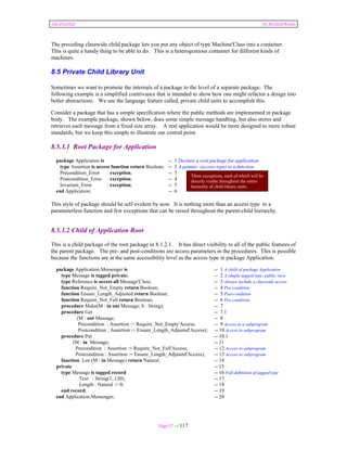 Ada Distilled by Richard Riehle 
The preceding classwide child package lets you put any object of type Machine'Class into a container. 
This is quite a handy thing to be able to do. This is a heterogeneous container for different kinds of 
machines. 
8.5 Private Child Library Unit 
Sometimes we want to promote the internals of a package to the level of a separate package. The 
following example is a simplified contrivance that is intended to show how one might refactor a design into 
better abstractions. We use the language feature called, private child units to accomplish this. 
Consider a package that has a simple specification where the public methods are implemented in package 
body. The example package, shown below, does some simple message handling, but also stores and 
retrieves each message from a fixed size array. A real application would be more designed to more robust 
standards, but we keep this simple to illustrate our central point. 
8.5.3.1 Root Package for Application 
package Application is -- 1 Declare a root package for application 
type Assertion is access function return Boolean; -- 2 A pointer (access type) to a function 
Precondition_Error : exception; -- 3 
Postcondition_Error : exception; -- 4 
Invariant_Error : exception; -- 5 
end Application; -- 6 
This style of package should be self-evident by now. It is nothing more than an access type to a 
parameterless function and few exceptions that can be raised throughout the parent-child hierarchy. 
8.5.3.2 Child of Application Root 
This is a child package of the root package in 8.1.2.1. It has direct visibility to all of the public features of 
the parent package. The pre- and post-conditions are access parameters in the procedures. This is possible 
because the functions are at the same accessibility level as the access type in package Application. 
package Application.Messenger is -- 1 A child of package Application 
type Message is tagged private; -- 2 A simple tagged type; public view 
type Reference is access all Message'Class; -- 3 Always include a classwide access 
function Require_Not_Empty return Boolean; -- 4 Pre-condition 
function Ensure_Length_Adjusted return Boolean; -- 5 Post-condition 
function Require_Not_Full return Boolean; -- 6 Pre-condition 
procedure Make(M : in out Message; S : String); -- 7 
procedure Get -- 7.1 
(M : out Message; -- 8 
Precondition : Assertion := Require_Not_Empty'Access; -- 9 Access to a subprogram 
Postcondition : Assertion := Ensure_Length_Adjusted'Access); -- 10 Access to subprogram 
procedure Put -- 10.1 
(M : in Message; -- 11 
Precondition : Assertion := Require_Not_Full'Access; -- 12 Access to subprogram 
Postcondition : Assertion := Ensure_Length_Adjusted'Access); -- 13 Access to subprogram 
function Len (M : in Message) return Natural; -- 14 
private -- 15 
type Message is tagged record -- 16 Full definition of tagged type 
Text : String(1..120); -- 17 
Length : Natural := 0; -- 18 
end record; -- 19 
end Application.Messenger; -- 20 
Page 57 of 117 
Three exceptions, each of which will be 
directly visible throughout the entire 
hierarchy of child library units. 
 