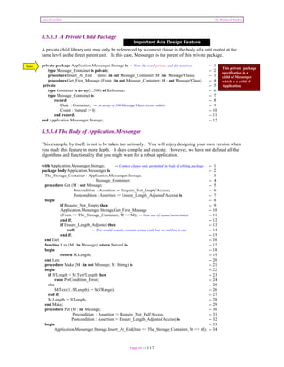 Ada Distilled by Richard Riehle 
8.5.3.3 A Private Child Package 
Important Ada Design Feature 
A private child library unit may only be referenced by a context clause in the body of a unit rooted at the 
same level as the direct parent unit. In this case, Messenger is the parent of this private package. 
private package Application.Messenger.Storage is -- Note the word private and dot notation -- 1 
type Message_Container is private; -- 2 
procedure Insert_At_End (Into : in out Message_Container; M : in Message'Class); -- 3 
procedure Get_First_Message (From : in out Message_Container; M : out Message'Class); -- 4 
private -- 5 
type Container is array(1..500) of Reference; -- 6 
type Message_Container is -- 7 
record -- 8 
Data : Container; -- An array of 500 Message'Class access values -- 9 
Count : Natural := 0; -- 10 
end record; -- 11 
end Application.Messenger.Storage; -- 12 
8.5.3.4 The Body of Application.Messenger 
This example, by itself, is not to be taken too seriously. You will enjoy designing your own version when 
you study this feature in more depth. It does compile and execute. However, we have not defined all the 
algorithms and functionality that you might want for a robust application. 
with Application.Messenger.Storage; -- Context clause only permitted in body of sibling package -- 1 
package body Application.Messenger is -- 2 
The_Storage_Container : Application.Messenger.Storage. -- 3 
Message_Container; -- 4 
procedure Get (M : out Message; -- 5 
Precondition : Assertion := Require_Not_Empty'Access; -- 6 
Postcondition : Assertion := Ensure_Length_Adjusted'Access) is -- 7 
begin -- 8 
if Require_Not_Empty then -- 9 
Application.Messenger.Storage.Get_First_Message -- 10 
(From => The_Storage_Container, M => M); -- Note use of named association -- 11 
end if; -- 12 
if Ensure_Length_Adjusted then -- 13 
null; -- This would usually contain actual code but we stubbed it out. -- 14 
end if; -- 15 
end Get; -- 16 
function Len (M : in Message) return Natural is -- 17 
begin -- 18 
return M.Length; -- 19 
end Len; -- 20 
procedure Make (M : in out Message; S : String) is -- 21 
begin -- 22 
if S'Length > M.Text'Length then -- 23 
raise PreCondition_Error; -- 24 
else -- 25 
M.Text(1..S'Length) := S(S'Range); -- 26 
end if; -- 27 
M.Length := S'Length; -- 28 
end Make; -- 29 
procedure Put (M : in Message; -- 30 
Precondition : Assertion := Require_Not_Full'Access; -- 31 
Postcondition : Assertion := Ensure_Length_Adjusted'Access) is -- 32 
begin -- 33 
Application.Messenger.Storage.Insert_At_End(Into => The_Storage_Container, M => M); -- 34 
Page 58 of 117 
This private package 
specification is a 
child of Messenger 
which is a child of 
Application. 
Note 
 