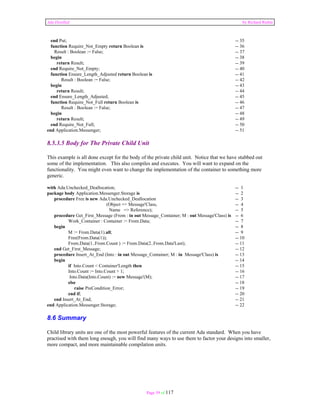 Ada Distilled by Richard Riehle 
end Put; -- 35 
function Require_Not_Empty return Boolean is -- 36 
Result : Boolean := False; -- 37 
begin -- 38 
return Result; -- 39 
end Require_Not_Empty; -- 40 
function Ensure_Length_Adjusted return Boolean is -- 41 
Result : Boolean := False; -- 42 
begin -- 43 
return Result; -- 44 
end Ensure_Length_Adjusted; -- 45 
function Require_Not_Full return Boolean is -- 46 
Result : Boolean := False; -- 47 
begin -- 48 
return Result; -- 49 
end Require_Not_Full; -- 50 
end Application.Messenger; -- 51 
8.5.3.5 Body for The Private Child Unit 
This example is all done except for the body of the private child unit. Notice that we have stubbed out 
some of the implementation. This also compiles and executes. You will want to expand on the 
functionality. You might even want to change the implementation of the container to something more 
generic. 
with Ada.Unchecked_Deallocation; -- 1 
package body Application.Messenger.Storage is -- 2 
procedure Free is new Ada.Unchecked_Deallocation -- 3 
(Object => Message'Class, -- 4 
Name => Reference); -- 5 
procedure Get_First_Message (From : in out Message_Container; M : out Message'Class) is -- 6 
Work_Container : Container := From.Data; -- 7 
begin -- 8 
M := From.Data(1).all; -- 9 
Free(From.Data(1)); -- 10 
From.Data(1..From.Count ) := From.Data(2..From.Data'Last); -- 11 
end Get_First_Message; -- 12 
procedure Insert_At_End (Into : in out Message_Container; M : in Message'Class) is -- 13 
begin -- 14 
if Into.Count < Container'Length then -- 15 
Into.Count := Into.Count + 1; -- 16 
Into.Data(Into.Count) := new Message'(M); -- 17 
else -- 18 
raise PreCondition_Error; -- 19 
end if; -- 20 
end Insert_At_End; -- 21 
end Application.Messenger.Storage; -- 22 
8.6 Summary 
Child library units are one of the most powerful features of the current Ada standard. When you have 
practised with them long enough, you will find many ways to use them to factor your designs into smaller, 
more compact, and more maintainable compilation units. 
Page 59 of 117 
 