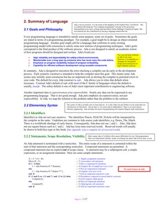 Ada Distilled by Richard Riehle 
2. Summary of Language 
2.1 Goals and Philosophy 
Every programming language is intended to satisfy some purpose, some set of goals. Sometimes the goals 
are stated in terms of a programming paradigm. For example, a goal might be to design an object-oriented 
programming language. Another goal might call for a language that conforms to some existing 
programming model with extensions to satisfy some new notions of programming techniques. Ada's goals 
correspond to the final product of the software process. Ada is not designed to satisfy an academic notion 
of how programs should be designed and written. Ada's Goals are: 
Ada is not an acronym. It is the name of the daughter of the English Poet, Lord Byron. She 
is credited with being the "first computer programmer" because of the prescience 
demonstrated in her early writings that described Charles Babbage's Analytical Engine. She 
was honored for this contribution by having a language named after her. 
• High reliability and dependability for safety-critical environments, 
• Maintainable over a long span by someone who has never seen the code before, 
• Emphasis on program readability instead of program writeability, 
• Capability for efficient software development using reusable components 
Yes, you can hack solutions 
in Ada if you want. 
However, it is intended as a 
language for disciplined 
design and construction of 
high reliability software. 
In summary, Ada is designed to maximize the error checking a compiler can do early in the development 
process. Each syntactic construct is intended to help the compiler meet this goal. This means some Ada 
syntax may initially seem extraneous but has an important role in alerting the compiler to potential errors in 
your code. The default for every Ada construct is safe. Ada allows you to relax that default when 
necessary. Contrast Ada's default of safe with most of the C family of languages where the default is 
usually, unsafe. The safety default is one of Ada's most important contributions to engineering software. 
Another important idea is expressiveness over expressibility. Nearly any idea can be expressed in any 
programming language. That is not good enough. Ada puts emphasis on expressiveness, not just 
expressibility. In Ada, we map the solution to the problem rather than the problem to the solution. 
2.2 Elementary Syntax 
2.2.1 Identifiers 
Identifiers in Ada are not case sensitive. The identifiers Niacin, NIACIN, NiAcIn will be interpreted by 
the compiler as the same. Underbars are common in Ada source code identifiers; e.g. Down_The_Hatch. 
There is a worldwide shortage of curly braces. Consequently, Ada does not use { and }. Also, Ada does 
not use square braces such as [ and ] . Ada has sixty-nine reserved words. Reserved words will usually 
be shown in bold-face type in this book. (See Appendix A for a complete list of reserved words). 
2.2.2 Statements, Scope Resolution, Visibility 
An Ada statement is terminated with a semicolon. The entire scope of a statement is contained within the 
start of that statement and the corresponding semicolon. Compound statements are permitted. A 
compound statement has an explicit end of scope clause. A statement may be a subprogram call, a simple 
expression, or an assignment statement. Here are some sample statements: 
The syntax of Ada is actually easy to learn and use. It is only when you get further in your study that you 
will discover its full power. Just as there is "no royal road to mathematics," there is no royal road to 
software engineering. Ada can help, but much of programming still requires diligent study and practice. 
X := C * (A + B); -- 1 Simple assignment statement 
Move (X , Y); -- 2 A procedure call statement 
if A = B then -- 3 Start a compound if statement 
J := Ada.Numerics.Pi * Diameter; -- 4 Compute the circumference of a circle 
else -- 5 Part of compound if statement 
J := Ada.Numerics.Pi * Radius ** 2; -- 6 Compute area of a circle 
end if; -- 7 End of compound statement scope 
if (A and B) or ((X and T) and (P or Q)) then -- 8 Parentheses required in mixed and/or construct 
Compute(A); -- 9 Call Compute subprogram 
else -- 10 Part of compound statement 
Compute(P); -- 11 Subprogram call statement 
end if; -- 12 End of compound statement scope 
Page 6 of 117 
Ada's unique idea of visibility often causes difficulties for new Ada programmers. 
Once you understand visibility, nearly everything else about Ada will be clear to you. 
No curly braces in Ada 
 