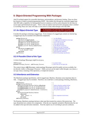 Ada Distilled for Ada 2005 by Richard Riehle 
9. Object-Oriented Programming With Packages 
Ada 95 included support for extensible inheritance, polymorphism, and dynamic binding. These are three 
key features of object-oriented programming (OOP). Ada enables this through the extensible tagged type. 
Ada 2005 adds a capability for distinguished receiver notation as well as some relaxation for the rules on 
access types and limited private types. There is also an explicit reserved word to designate when a method 
is overriding These new rules will make it even easier to create robust designs with Ada 2005. 
9.1 An Object-Oriented Type 
An Ada package is not a first-class object. You cannot 
create instances of a package, unless it is a generic package. 
Consider this package containing a tagged type. Every instance of a tagged type contains an internal tag. 
A tagged type may be extended with additional components. 
package Machinery is -- 1 An Ada Module 
type Machine is tagged private; -- 2 A tagged partial definition of message 
type Reference is access all Machine’Class; -- 3 A classwide access type 
procedure Turn_On (M : in out Machine); -- 5 Turn on the machine 
procedure Turn_Off (M : in out Machine); -- 6 Turn off the Machine 
function Is_On (M : Machine) return Boolean; -- 7 Is the Machine turned on? 
private -- 8 Begin private part of package 
type Machine is tagged record -- 9 Full tagged definition of message 
Is_On : Boolean := False; -- 10 Machine content; initialized 
end record; -- 11 End of machine definition 
end Machinery; -- 12 End of the package specification 
9.2 A Possible Client of the Type 
A client of package Messenger might be set up as, 
with Messenger; -- 1 A context clause 
procedure Messenger_Processor ... end Messenger_Processor; -- 2 Three dots are not legal Ada 
The context clause, with Messenger, makes package Messenger and all its public services available, but 
not directly visible, to Messenger_Processor. Public services can be made visible through a use clause, a 
use type clause, renaming of the operations, or simple dot notation. 
9.3 Inheritance and Extension 
The Machinery package specification, with its tagged type, Machine, illustrates some important ideas in 
Ada. A tagged type may be extended. Therefore, one could have a client package, Rotating_Machinery, 
with Machinery; -- 1 
package Rotating_Machinery is -- 2 
type Rotational is new Machinery.Machine with private; -- 3 Inherits Machine methods & data 
overriding procedure Turn_On (R : in out Rotational); -- 4 Overrides Machinery.Turn_On 
overriding procedure Turn_Off (R : in out Rotational); -- 5 Overrides Machinery.Turn_Off 
procedure Set_Speed (R : in out Rotational; S : in Positive); -- 6 New primitive operation 
private -- 7 
type Rotational is new Machinery.Machine -- 8 
with record -- 9 
RPM : Natural := 0; -- 10 New component in derivation 
end record; -- 11 
end Rotating_Machinery; -- 12 
The Rotating_Machinery package declares a data type that extends the content of the parent type. The 
type, Rotational now contains two components. It has the one originally included in Machine plus the one 
we added in the type derivation statement. Note the explicit use of overriding to prevent confusion. 
Page 60 of 117 
 