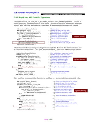 Ada Distilled by Richard Riehle 
9.4 Dynamic Polymorphism 
9.4.1 Dispatching with Primitive Operations 
The operations Turn_On, Turn_Off, Is_On, and Set_Speed are called primitive operations. They can be 
called dynamically, depending on the tag of the object. The following procedure demonstrates one way to 
do this. Note: the actual procedure to be called cannot be determined until run-time in this example. 
Polymorphism is essential for true object-oriented programming 
with Machinery, Rotating_Machinery; -- 1 Context clause 
with Ada.Integer_Text_IO; -- 2 Enables the input of the array index 
procedure Dynamic_Binding_Example_1 is -- 3 Specification for the example procedure 
Data : array (1..2) of Machinery.Reference := -- 4 Anonymous array of access objects 
(1 => new Machinery.Machine, -- 5 Dynamically allocate new Object 
Dynamic Binding 
2 => new Rotating_Machinery.Rotational); -- 6 Dynamically allocate new Object 
Index : Natural range 1..2 := 0; -- 7 Use this to index into the array 
begin -- 8 
Ada.Integer_Text_IO.Get(Index); -- 9 Get the index for the next statement 
Machinery.Turn_On(Data(Index).all); -- 10 Dynamically call one of the Turn_On methods 
end Dynamic_Binding_Example_1; -- 11 
The next example does essentially what the previous example did. However, this example illustrates how 
to code a classwide procedure. Once again, the version of Turn_On to choose is known only at run-time. 
with Machinery, Rotating_Machinery; -- 1 With both packages; no use clause required 
with Ada.Integer_Text_IO; -- 2 Enables the input of the array index 
procedure Dynamic_Binding_Example_2 is -- 3 Specification for the example procedure 
Data : array (1..2) of Machinery.Reference := -- 4 Anonymous array of access objects 
(1 => new Machinery.Machine, -- 5 Dynamically allocate new Object 
2 => new Rotating_Machinery.Rotational); -- 6 Dynamically allocate new Object 
Index : Natural range 0..2 := 0; -- 7 Use this to index into the array 
procedure Start(M : Machine’Class) is -- 8 Procedure with classwide parameter 
begin -- 9 
Machinery.Turn_On(M); -- 10 Turn_On is dynamically determined via the tag 
end Start; -- 11 
begin -- 12 
Ada.Integer_Text_IO.Get(Index); -- 13 Get the index for the next statement 
Start(M => Data(Index).all)); -- 14 Call the classwide procedure 
end Dynamic_Binding_Example_2; -- 15 
Here is still one more example that illustrates the usefulness of a function that returns a classwide value.. 
with Machinery, Rotating_Machinery; -- 1 No use clause is required for this example 
with Ada.Integer_Text_IO; -- 2 Enables the input of the array index 
procedure Dynamic_Binding_Example_3 is -- 3 Specification for the example procedure 
Index : Natural range 0..2 := 0; -- 4 Use this to index into the array 
function Get (The_Index : Natural) return Machine’Class is -- 5 Procedure with classwide parameter 
Data : array (1..2) of Machinery.Reference := -- 6 Anoymous array of access objects 
(1 => new Machinery.Machine, -- 7 Dynamically allocate new Object 
2 => new Rotating_Machinery.Rotational); -- 8 Dynamically allocate new Object 
begin -- 9 
return Data(Index).all)); -- 10 return the data access by Data(Index) 
end Get; -- 11 
begin -- 12 
Ada.Integer_Text_IO.Get(Index); -- 13 Get the index for the next statement 
declare -- 14 Start a local declare block 
The_Machine : Machine’Class := Get(Index); -- 15 Declare and constrain classwide variable 
begin -- 16 
Turn_On(The_Machine); -- 17 Call classwide procedure 
end; -- 18 
end Dynamic_Binding_Example_3; -- 19 
Page 61 of 117 
Dynamic Binding 
Dynamic Binding 
 