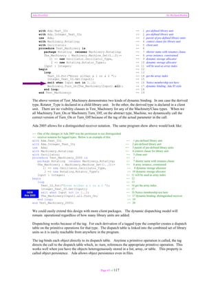 Ada Distilled by Richard Riehle 
with Ada.Text_IO; -- 1 pre-defined library unit 
with Ada.Integer_Text_IO; -- 2 pre-defined library unit 
use Ada; -- 3 parent of pre-defined library units 
with Machinery.Rotating; -- 4 context clause for library unit 
with Oscillator; -- 5 client unit 
procedure Test_Machinery is -- 6 
package Rotating renames Machinery.Rotating; -- 7 shorter name with renames clause 
The_Machinery : Machinery.Machine_Set(1..2):= -- 8 array instance, constrained 
(1 => new Oscillator.Oscillator_Type, -- 9 dynamic storage allocator 
2 => new Rotating.Rotator_Type); -- 10 dynamic storage allocator 
Input : Integer; -- 11 will be used as array index 
begin -- 12 
loop -- 13 
Text_IO.Put("Enter either a 1 or a 2 "); -- 14 get the array index 
Integer_Text_IO.Get(Input); -- 15 
exit when Input not in 1..2; -- 16 Notice membership test here 
Machinery.Turn_On(The_Machinery(Input).all); -- 17 dynamic binding; Ada 95 style 
end loop; -- 18 
end Test_Machinery; -- 19 
The above version of Test_Machinery demonstrates two kinds of dynamic binding. In one case the derived 
type, Rotator_Type is declared in a child library unit. In the other, the derived type is declared in a client 
unit. There are no visibility clauses in Test_Machinery for any of the Machinery'Class types. When we 
all Machinery.Turn_On or Machinery.Turn_Off, on the abstract type, Machine, we dynamically call the 
correct version of Turn_On or Turn_Off because of the tag of the actual parameter in the call. 
Ada 2005 allows for a distinguished receiver notation. The same program show above would look like: 
-- One of the changes in Ada 2005 was the permission to use distinguished 
-- receiver notation for tagged types. Below is an example of this. 
with Ada.Text_IO; -- 1 pre-defined library unit 
with Ada.Integer_Text_IO; -- 2 pre-defined library unit 
use Ada; -- 3 parent of pre-defined library units 
with Machinery.Rotating; -- 4 context clause for library unit 
with Oscillator; -- 5 client unit 
procedure Test_Machinery_2005 is -- 6 
package Rotating renames Machinery.Rotating; -- 7 shorter name with renames clause 
The_Machinery : Machinery.Machine_Set(1..2):= -- 8 array instance, constrained 
(1 => new Oscillator.Oscillator_Type, -- 9 dynamic storage allocator 
2 => new Rotating.Rotator_Type); -- 10 dynamic storage allocator 
Input : Integer; -- 11 will be used as array index 
begin -- 12 
loop -- 13 
Text_IO.Put("Enter either a 1 or a 2 "); -- 14 get the array index 
Integer_Text_IO.Get(Input); -- 15 
exit when Input not in 1..2; -- 16 Notice membership test here 
The_Machinery(Input).all.Turn_On; -- 17 dynamic binding; distinguished receiver 
end loop; -- 19 
end Test_Machinery_2005; -- 20 
We could easily extend this design with more client packages. The dynamic dispatching model will 
remain operational regardless of how many library units are added. 
Dispatching works because of the tag. For each derivation of a tagged type the compiler creates a dispatch 
table on the primitive operations for that type. The dispatch table is linked into the combined set of library 
units so it is easily reachable from anywhere in the program. 
The tag binds each object directly to its dispatch table. Anytime a primitive operation is called, the tag 
directs the call to the dispatch table which, in -turn, references the appropriate primitive operation. This 
works well when you have the objects heterogenuously stored in a list, array, or table. This property is 
called object persistence. Ada allows object persistence even in files. 
Page 63 of 117 
NEW 
Ada 2005 
 